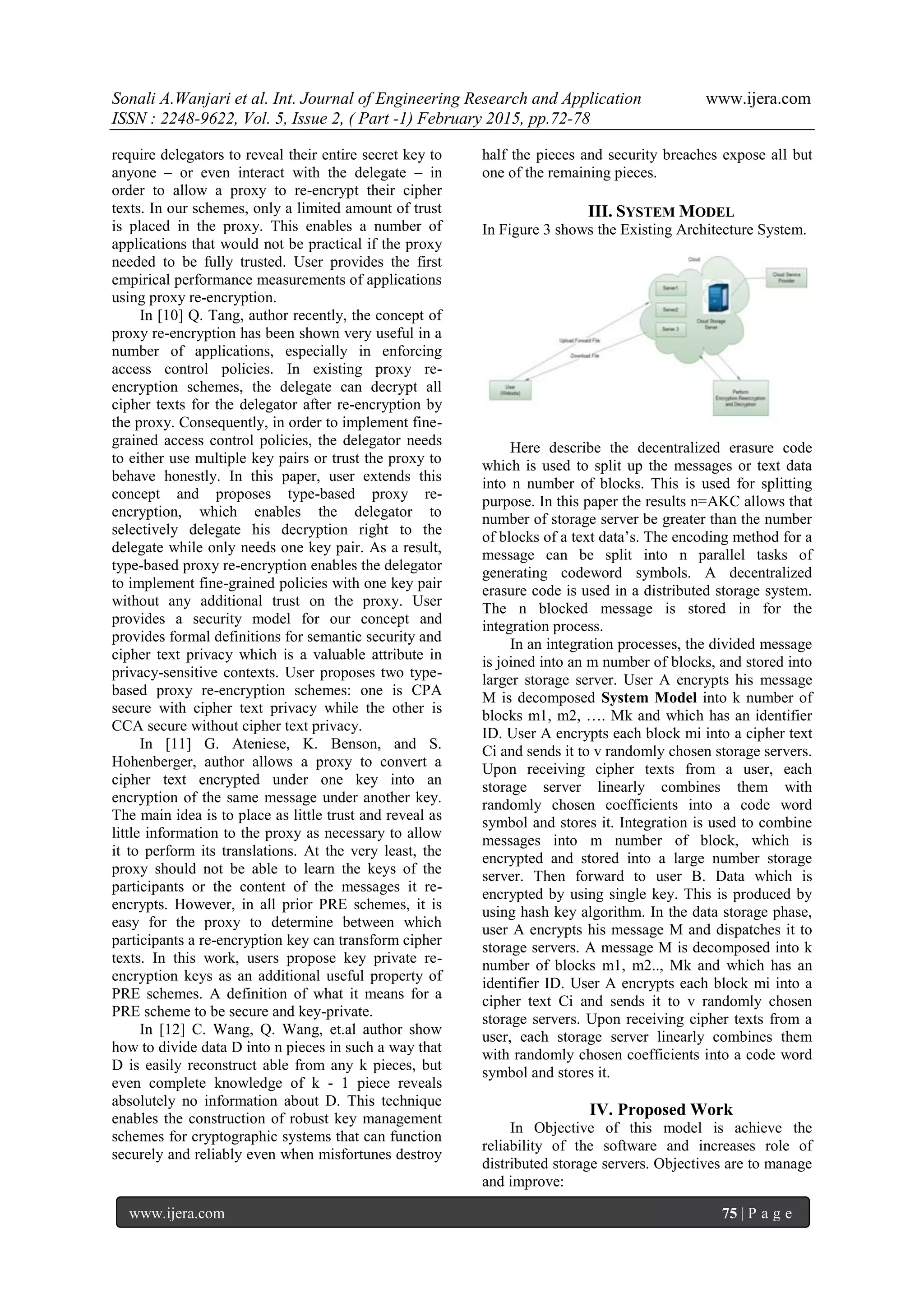 Sonali A.Wanjari et al. Int. Journal of Engineering Research and Application www.ijera.com
ISSN : 2248-9622, Vol. 5, Issue 2, ( Part -1) February 2015, pp.72-78
www.ijera.com 75 | P a g e
require delegators to reveal their entire secret key to
anyone – or even interact with the delegate – in
order to allow a proxy to re-encrypt their cipher
texts. In our schemes, only a limited amount of trust
is placed in the proxy. This enables a number of
applications that would not be practical if the proxy
needed to be fully trusted. User provides the first
empirical performance measurements of applications
using proxy re-encryption.
In [10] Q. Tang, author recently, the concept of
proxy re-encryption has been shown very useful in a
number of applications, especially in enforcing
access control policies. In existing proxy re-
encryption schemes, the delegate can decrypt all
cipher texts for the delegator after re-encryption by
the proxy. Consequently, in order to implement fine-
grained access control policies, the delegator needs
to either use multiple key pairs or trust the proxy to
behave honestly. In this paper, user extends this
concept and proposes type-based proxy re-
encryption, which enables the delegator to
selectively delegate his decryption right to the
delegate while only needs one key pair. As a result,
type-based proxy re-encryption enables the delegator
to implement fine-grained policies with one key pair
without any additional trust on the proxy. User
provides a security model for our concept and
provides formal definitions for semantic security and
cipher text privacy which is a valuable attribute in
privacy-sensitive contexts. User proposes two type-
based proxy re-encryption schemes: one is CPA
secure with cipher text privacy while the other is
CCA secure without cipher text privacy.
In [11] G. Ateniese, K. Benson, and S.
Hohenberger, author allows a proxy to convert a
cipher text encrypted under one key into an
encryption of the same message under another key.
The main idea is to place as little trust and reveal as
little information to the proxy as necessary to allow
it to perform its translations. At the very least, the
proxy should not be able to learn the keys of the
participants or the content of the messages it re-
encrypts. However, in all prior PRE schemes, it is
easy for the proxy to determine between which
participants a re-encryption key can transform cipher
texts. In this work, users propose key private re-
encryption keys as an additional useful property of
PRE schemes. A definition of what it means for a
PRE scheme to be secure and key-private.
In [12] C. Wang, Q. Wang, et.al author show
how to divide data D into n pieces in such a way that
D is easily reconstruct able from any k pieces, but
even complete knowledge of k - 1 piece reveals
absolutely no information about D. This technique
enables the construction of robust key management
schemes for cryptographic systems that can function
securely and reliably even when misfortunes destroy
half the pieces and security breaches expose all but
one of the remaining pieces.
III. SYSTEM MODEL
In Figure 3 shows the Existing Architecture System.
Here describe the decentralized erasure code
which is used to split up the messages or text data
into n number of blocks. This is used for splitting
purpose. In this paper the results n=AKC allows that
number of storage server be greater than the number
of blocks of a text data‟s. The encoding method for a
message can be split into n parallel tasks of
generating codeword symbols. A decentralized
erasure code is used in a distributed storage system.
The n blocked message is stored in for the
integration process.
In an integration processes, the divided message
is joined into an m number of blocks, and stored into
larger storage server. User A encrypts his message
M is decomposed System Model into k number of
blocks m1, m2, …. Mk and which has an identifier
ID. User A encrypts each block mi into a cipher text
Ci and sends it to v randomly chosen storage servers.
Upon receiving cipher texts from a user, each
storage server linearly combines them with
randomly chosen coefficients into a code word
symbol and stores it. Integration is used to combine
messages into m number of block, which is
encrypted and stored into a large number storage
server. Then forward to user B. Data which is
encrypted by using single key. This is produced by
using hash key algorithm. In the data storage phase,
user A encrypts his message M and dispatches it to
storage servers. A message M is decomposed into k
number of blocks m1, m2.., Mk and which has an
identifier ID. User A encrypts each block mi into a
cipher text Ci and sends it to v randomly chosen
storage servers. Upon receiving cipher texts from a
user, each storage server linearly combines them
with randomly chosen coefficients into a code word
symbol and stores it.
IV. Proposed Work
In Objective of this model is achieve the
reliability of the software and increases role of
distributed storage servers. Objectives are to manage
and improve:
 
