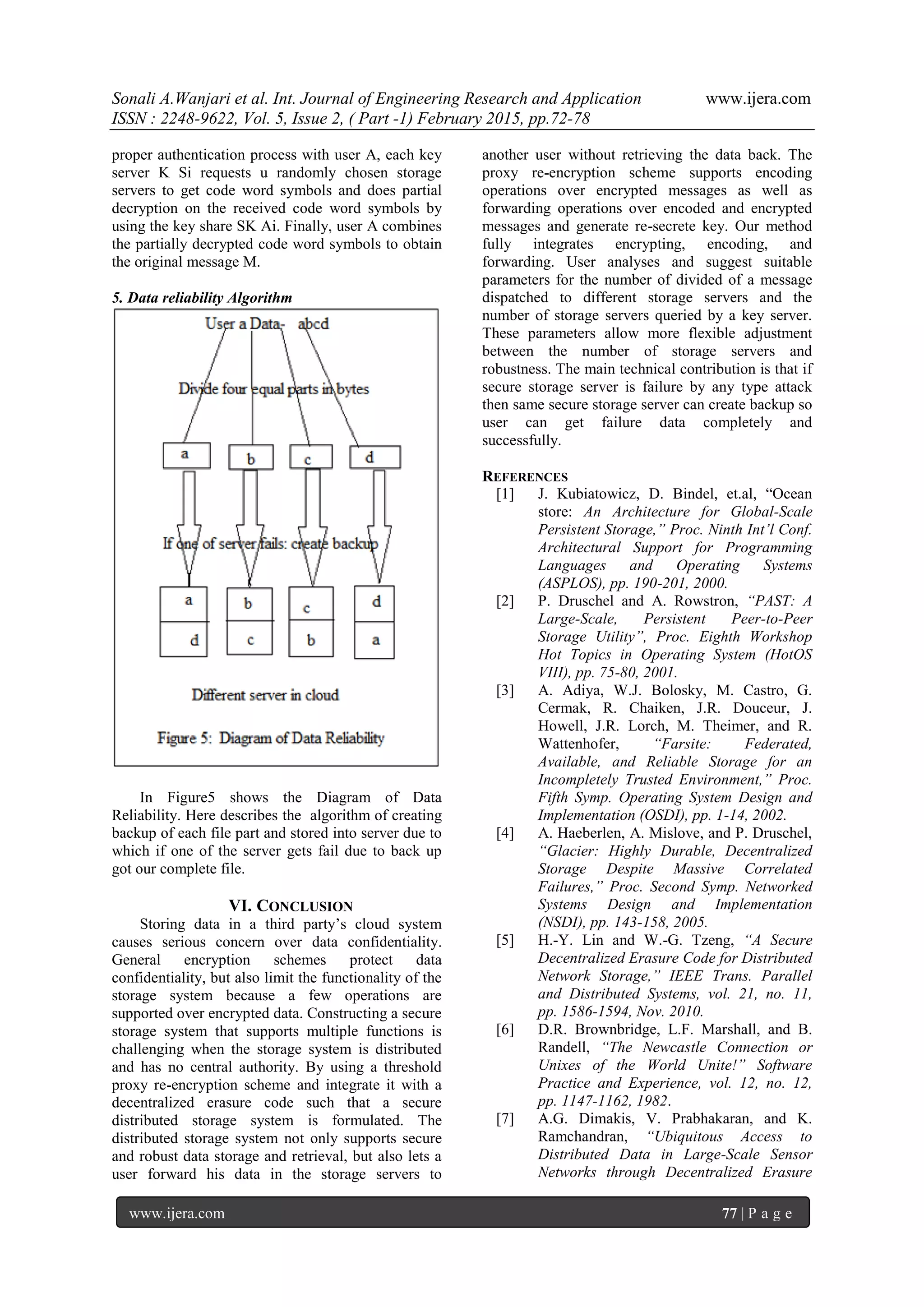 Sonali A.Wanjari et al. Int. Journal of Engineering Research and Application www.ijera.com
ISSN : 2248-9622, Vol. 5, Issue 2, ( Part -1) February 2015, pp.72-78
www.ijera.com 77 | P a g e
proper authentication process with user A, each key
server K Si requests u randomly chosen storage
servers to get code word symbols and does partial
decryption on the received code word symbols by
using the key share SK Ai. Finally, user A combines
the partially decrypted code word symbols to obtain
the original message M.
5. Data reliability Algorithm
In Figure5 shows the Diagram of Data
Reliability. Here describes the algorithm of creating
backup of each file part and stored into server due to
which if one of the server gets fail due to back up
got our complete file.
VI. CONCLUSION
Storing data in a third party‟s cloud system
causes serious concern over data confidentiality.
General encryption schemes protect data
confidentiality, but also limit the functionality of the
storage system because a few operations are
supported over encrypted data. Constructing a secure
storage system that supports multiple functions is
challenging when the storage system is distributed
and has no central authority. By using a threshold
proxy re-encryption scheme and integrate it with a
decentralized erasure code such that a secure
distributed storage system is formulated. The
distributed storage system not only supports secure
and robust data storage and retrieval, but also lets a
user forward his data in the storage servers to
another user without retrieving the data back. The
proxy re-encryption scheme supports encoding
operations over encrypted messages as well as
forwarding operations over encoded and encrypted
messages and generate re-secrete key. Our method
fully integrates encrypting, encoding, and
forwarding. User analyses and suggest suitable
parameters for the number of divided of a message
dispatched to different storage servers and the
number of storage servers queried by a key server.
These parameters allow more flexible adjustment
between the number of storage servers and
robustness. The main technical contribution is that if
secure storage server is failure by any type attack
then same secure storage server can create backup so
user can get failure data completely and
successfully.
REFERENCES
[1] J. Kubiatowicz, D. Bindel, et.al, “Ocean
store: An Architecture for Global-Scale
Persistent Storage,” Proc. Ninth Int’l Conf.
Architectural Support for Programming
Languages and Operating Systems
(ASPLOS), pp. 190-201, 2000.
[2] P. Druschel and A. Rowstron, “PAST: A
Large-Scale, Persistent Peer-to-Peer
Storage Utility”, Proc. Eighth Workshop
Hot Topics in Operating System (HotOS
VIII), pp. 75-80, 2001.
[3] A. Adiya, W.J. Bolosky, M. Castro, G.
Cermak, R. Chaiken, J.R. Douceur, J.
Howell, J.R. Lorch, M. Theimer, and R.
Wattenhofer, “Farsite: Federated,
Available, and Reliable Storage for an
Incompletely Trusted Environment,” Proc.
Fifth Symp. Operating System Design and
Implementation (OSDI), pp. 1-14, 2002.
[4] A. Haeberlen, A. Mislove, and P. Druschel,
“Glacier: Highly Durable, Decentralized
Storage Despite Massive Correlated
Failures,” Proc. Second Symp. Networked
Systems Design and Implementation
(NSDI), pp. 143-158, 2005.
[5] H.-Y. Lin and W.-G. Tzeng, “A Secure
Decentralized Erasure Code for Distributed
Network Storage,” IEEE Trans. Parallel
and Distributed Systems, vol. 21, no. 11,
pp. 1586-1594, Nov. 2010.
[6] D.R. Brownbridge, L.F. Marshall, and B.
Randell, “The Newcastle Connection or
Unixes of the World Unite!” Software
Practice and Experience, vol. 12, no. 12,
pp. 1147-1162, 1982.
[7] A.G. Dimakis, V. Prabhakaran, and K.
Ramchandran, “Ubiquitous Access to
Distributed Data in Large-Scale Sensor
Networks through Decentralized Erasure
 