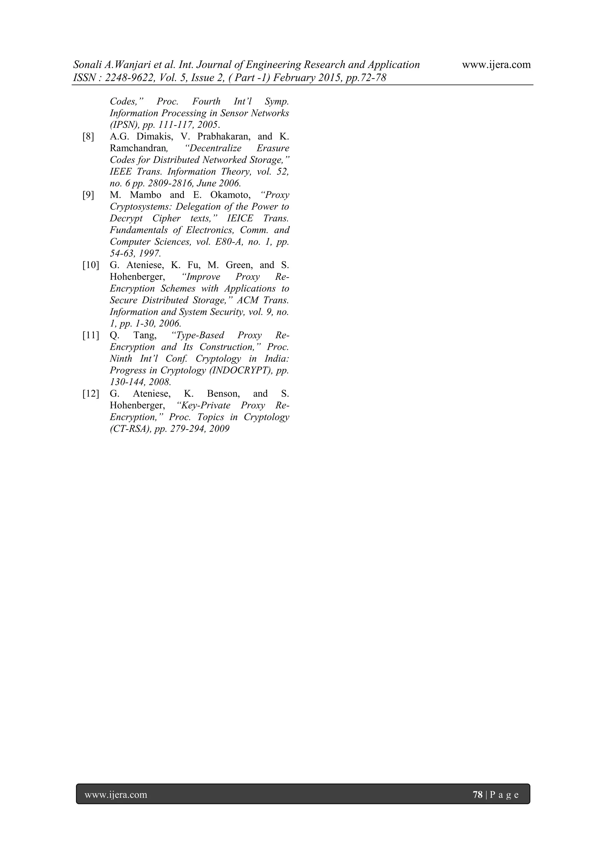 Sonali A.Wanjari et al. Int. Journal of Engineering Research and Application www.ijera.com
ISSN : 2248-9622, Vol. 5, Issue 2, ( Part -1) February 2015, pp.72-78
www.ijera.com 78 | P a g e
Codes,” Proc. Fourth Int’l Symp.
Information Processing in Sensor Networks
(IPSN), pp. 111-117, 2005.
[8] A.G. Dimakis, V. Prabhakaran, and K.
Ramchandran, “Decentralize Erasure
Codes for Distributed Networked Storage,”
IEEE Trans. Information Theory, vol. 52,
no. 6 pp. 2809-2816, June 2006.
[9] M. Mambo and E. Okamoto, “Proxy
Cryptosystems: Delegation of the Power to
Decrypt Cipher texts,” IEICE Trans.
Fundamentals of Electronics, Comm. and
Computer Sciences, vol. E80-A, no. 1, pp.
54-63, 1997.
[10] G. Ateniese, K. Fu, M. Green, and S.
Hohenberger, “Improve Proxy Re-
Encryption Schemes with Applications to
Secure Distributed Storage,” ACM Trans.
Information and System Security, vol. 9, no.
1, pp. 1-30, 2006.
[11] Q. Tang, “Type-Based Proxy Re-
Encryption and Its Construction,” Proc.
Ninth Int’l Conf. Cryptology in India:
Progress in Cryptology (INDOCRYPT), pp.
130-144, 2008.
[12] G. Ateniese, K. Benson, and S.
Hohenberger, “Key-Private Proxy Re-
Encryption,” Proc. Topics in Cryptology
(CT-RSA), pp. 279-294, 2009
 