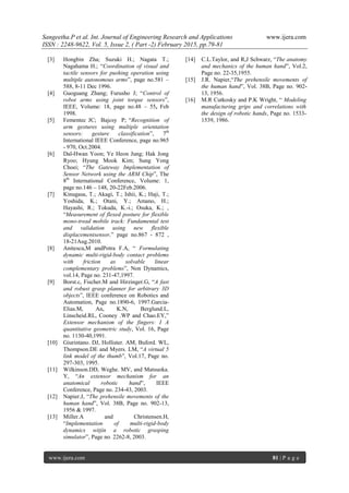 Sangeetha.P et al. Int. Journal of Engineering Research and Applications www.ijera.com
ISSN : 2248-9622, Vol. 5, Issue 2, ( Part -2) February 2015, pp.79-81
www.ijera.com 81 | P a g e
[3] Hongbin Zha; Suzuki H.; Nagata T.;
Nagahama H.; “Coordination of visual and
tactile sensors for pushing operation using
multiple autonomous arms”, page no.581 –
588, 8-11 Dec 1996.
[4] Guoguang Zhang; Furusho J; “Control of
robot arms using joint torque sensors”,
IEEE, Volume: 18, page no.48 – 55, Feb
1998.
[5] Fementec JC; Bajcsy P; “Recognition of
arm gestures using multiple orientation
sensors: gesture classification”, 7th
International IEEE Conference, page no.965
- 970, Oct.2004.
[6] Dal-Hwan Yoon; Ye Heon Jung; Hak Jong
Ryoo; Hyung Mook Kim; Sung Yong
Choei; “The Gateway Implementation of
Sensor Network using the ARM Chip”, The
8th
International Conference, Volume: 1,
page no.146 – 148, 20-22Feb.2006.
[7] Kinugasa, T.; Akagi, T.; Ishii, K.; Haji, T.;
Yoshida, K.; Otani, Y.; Amano, H.;
Hayashi, R.; Tokuda, K.-i.; Osuka, K.; ,
“Measurement of flexed posture for flexible
mono-tread mobile track: Fundamental test
and validation using new flexible
displacementsensor,” page no.867 - 872 ,
18-21Aug.2010.
[8] Anitescu,M andPotra F.A, “ Formulating
dynamic multi-rigid-body contact problems
with friction as solvable linear
complementary problems”, Non Dynamics,
vol.14, Page no. 231-47,1997.
[9] Borst.c, Fischer.M and Hirzinger.G, “A fast
and robust grasp planner for arbitrary 3D
objects”, IEEE conference on Robotics and
Automation, Page no.1890-6, 1997.Garcia-
Elias.M, An, K.N, Berglund.L,
Linscheid.RL, Cooney .WP and Chao.EY,”
Extensor mechanism of the fingers: I A
quantitative geometric study, Vol. 16, Page
no. 1130-40,1991.
[10] Giurintano. DJ, Hollister. AM, Buford. WL,
Thompson.DE and Myers. LM, “A virtual 5
link model of the thumb”, Vol.17, Page no.
297-303, 1995.
[11] Wilkinson.DD, Weghe. MV, and Matsuoka.
Y, “An extensor mechanism for an
anatomical robotic hand”, IEEE
Conference, Page no. 234-43, 2003.
[12] Napier.J, “The prehensile movements of the
human hand”, Vol. 38B, Page no. 902-13,
1956 & 1997.
[13] Miller.A and Christensen.H,
“Implementation of multi-rigid-body
dynamics witjin a robotic grasping
simulator”, Page no. 2262-8, 2003.
[14] C.L.Taylor, and R,J Schwarz, “The anatomy
and mechanics of the human hand”, Vol.2,
Page no. 22-35,1955.
[15] J.R. Napier,“The prehensile movements of
the human hand”, Vol. 38B, Page no. 902-
13, 1956.
[16] M.R Cutkosky and P.K Wright, “ Modeling
manufacturing grips and correlations with
the design of robotic hands, Page no. 1533-
1539, 1986.
 