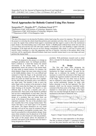 Sangeetha.P et al. Int. Journal of Engineering Research and Applications www.ijera.com
ISSN : 2248-9622, Vol. 5, Issue 2, ( Part -2) February 2015, pp.79-81
www.ijera.com 79 | P a g e
Novel Approaches for Robotic Control Using Flex Sensor
Sangeetha.P*, Deepika R**, Chethana Gosal S***
*Department of E&C, KNS Institute of Technology, Bangalore, India
**Department of E&C, KNS Institute of Technology, Bangalore, India
***Department of E&C, CiTech Bangalore, India
Abstract
The aim of the project is to develop the Prosthetic robotic hand using flex sensor for amputees. The main aim of
the project is to develop the robotic hand that performs pick and place activities. Here we are using flex sensors
to sense the signals from artificial hand signal is transmitted and that signal is used to drive the mechanical
hand. Stroke is the third leading cause of the death. Nearly 7, 00,000 people suffered from stroke last year and
2/3 rd of them survived but were left with many number of disabilities; one such disability is upper extremity
hemiplegia. If the hand and the arm do not have therapy immediately after stroke, it will lose its power and
muscle control, resulting in a claw like appearance and loss of function. Activities of the patient, daily living
activities will be significantly affected.Prosthetic hand must resemble human hand in size and shape and must
perform like human hand.
I. Introduction
The task proposed in this project is to design an
intelligent prosthetic hand. An intelligent prosthetic
hand is defined as „a hand that mimics the natural
movements of the human hand.‟ In order to
appropriately mimic the motion of the human hand,
we must study its natural motions. For instance, the
distal phalanx (finger tip) must rotate about its joint
as the middle phalanx rotates. It is very difficult and
unnatural to bend the finger at the proximal joint,
while keeping the distal joint stiff. The motions of
these two joints are linked and must move together.
On the other hand, the knuckle joint is not linked to
any other joints. The knuckle is able to move the
entire finger with no motion in the proximal or distal
joints. This means that the finger can remain straight
while bending at the knuckle. The thumb is a very
different digit. It only has a knuckle joint and a
proximal joint. These joints in the thumb are unlinked
and can move independently of each other. Once the
natural motions on the human hand are defined, the
design of a prosthetic that can imitate them can
occur. In the design of this prosthetic, space is a very
important constraint. The size of the prosthetic must
also resemble that of the average human hand. This
means that there is not much space to fit actuators
and motors. The fingers themselves are very small
and there will not be any room for actuators that are
powerful enough to accomplish everyday tasks. This
must be accounted for in the prosthetics design. Some
areas where actuators may be placed are in the body
of the hand or in the forearm of a full arm prosthetic.
The scope of this project allows for placement of
actuators and motors in the forearm since the hand is
being designed for a full arm
prosthetic. With preliminary research such as stated
above, concepts for the design can be developed to fit
the criteria.
II. Design
The first step taken when designing the
prosthetic hand was to decide on the best control
mechanism for finger movement. The goal for the
design was to minimize the number of actuators
necessary to control the movement of the finger and
simplify the equations needed to describe the motion
of the finger. There are very many ways to do this
and we explored as many options as possible. There
were several preliminary designs we dealt with
before choosing it was the best approach. The first
proposal, which was the tension controlled model,
consisted of the three joints of the finger, with a cable
attached to a fixed point on each link of the finger
which was run back through the finger to an actuator
mechanism at the hand or behind the wrist.
Figure 1.1 Multiple Tension Cable Design Proposal
Figure1.2 Single Tension Cable Design Proposal
There were two main approaches to this design.
The first, as shown in Figure 1.1 consisted of cables
run over the joints between each link of the finger,
RESEARCH ARTICLE OPEN ACCESS
 