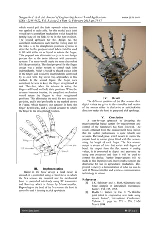 Sangeetha.P et al. Int. Journal of Engineering Research and Applications www.ijera.com
ISSN : 2248-9622, Vol. 5, Issue 2, ( Part -2) February 2015, pp.79-81
www.ijera.com 80 | P a g e
which would pull the links upwards when tension
was applied to each cable. For this model, each joint
would have a compliant mechanism which forced the
resting state of the links to be in the bent position.
The second approach for this design has the
complaint mechanisms such that the resting state for
the links is in the straightened positions systems to
drive the. In this proposal small tubes could be used
to fill with either air or liquid to actuate the finger.
This proposal was eliminated early on in our design
process due to the noise inherent with pneumatic
systems. The noise would create the same discomfort
life-like prosthetics. The third proposal for the finger
design was a pulley system to control each joint
independently. Pulley‟s would be placed at each joint
in the finger, and would be independently controlled
by its own wire. Fig shows two approaches to this
method. In the second figure, the finger uses
compliant devices to keep the finger straightened at
rest. Therefore, when the actuator is active, the
fingers will bend and hold their positions. When the
actuator becomes inactive, the compliant mechanism
would return the fingers to their straightened
positions. This eliminates the need for two actuators
per joint, and is thus preferable to the method shown
in Figure, which requires one actuator to bend the
finger downwards, and a second actuator to return
the finger to the straightened position.
III. Implementation
Based in the basic design a hand model is
created, it is controlled using a Data Glove on which
the flex sensors are mounted and the mechanical
hand is controlled wirelessly using RF transmitter
and Receiver which is driven by Microcontroller.
Depending on the bend of the flex sensors the hand is
controller and it is using to pick up objects
IV. Result
The different positions of the flex sensors their
digital values are given to the controller and motion
of the motors either in clockwise or anticlockwise
direction makes the hand to grasp and pick up things.
V. Conclusion
A step-by-step approach in designing the
microcontroller based system for measurement and
control of the parameters has been followed. The
results obtained from the measurement have shown
that the system performance is quite reliable and
accurate. The hand glove, which is used to control the
robotic hand is normal glove fitted with flex sensors
along the length of each finger .The flex sensors
output a stream of data that varies with degree of
bend, the output from the flex sensor is analog
values, it is converted to digital and processed by
using arm processor and then it will be used to
control the device. Further improvements will be
made as less expensive and more reliable sensors are
developed for use in agricultural production. This
project is merely a demonstration of what we can do
with if Microcontroller and wireless communication
technology in unison.
References
[1] J.K. Salisbury and B. Roth,“Kinematic and
force analysis of articulation mechanical
hands”, Vol. 105, 1983.
[2] Dodds G; Wilson G; Cao B; “A flexible
joint robot in cooperative arm tasks using
sensor fusion”, International Conference,
Volume: 1, page no. 571 – 576, 21-24
March 1994.
 