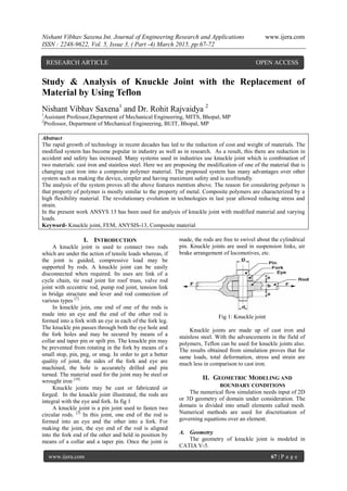 Nishant Vibhav Saxena Int. Journal of Engineering Research and Applications www.ijera.com
ISSN : 2248-9622, Vol. 5, Issue 3, ( Part -4) March 2015, pp.67-72
www.ijera.com 67 | P a g e
Study & Analysis of Knuckle Joint with the Replacement of
Material by Using Teflon
Nishant Vibhav Saxena1
and Dr. Rohit Rajvaidya 2
1
Assistant Professor,Department of Mechanical Engineering, MITS, Bhopal, MP
2
Professor, Department of Mechanical Engineering, BUIT, Bhopal, MP
Abstract
The rapid growth of technology in recent decades has led to the reduction of cost and weight of materials. The
modified system has become popular in industry as well as in research. As a result, this there are reduction in
accident and safety has increased. Many systems used in industries use knuckle joint which is combination of
two materials: cast iron and stainless steel. Here we are proposing the modification of one of the material that is
changing cast iron into a composite polymer material. The proposed system has many advantages over other
system such as making the device, simpler and having maximum safety and is ecofriendly.
The analysis of the system proves all the above features mention above. The reason for considering polymer is
that property of polymer is mostly similar to the property of metal. Composite polymers are characterized by a
high flexibility material. The revolutionary evolution in technologies in last year allowed reducing stress and
strain.
In the present work ANSYS 13 has been used for analysis of knuckle joint with modified material and varying
loads.
Keyword- Knuckle joint, FEM, ANYSIS-13, Composite material
I. INTRODUCTION
A knuckle joint is used to connect two rods
which are under the action of tensile loads whereas, if
the joint is guided, compressive load may be
supported by rods. A knuckle joint can be easily
disconnected when required. Its uses are link of a
cycle chain, tie road joint for roof truss, valve rod
joint with eccentric rod, pump rod joint, tension link
in bridge structure and lever and rod connection of
various types [7].
In knuckle join, one end of one of the rods is
made into an eye and the end of the other rod is
formed into a fork with an eye in each of the fork leg.
The knuckle pin passes through both the eye hole and
the fork holes and may be secured by means of a
collar and taper pin or spilt pin. The knuckle pin may
be prevented from rotating in the fork by means of a
small stop, pin, peg, or snug. In order to get a better
quality of joint, the sides of the fork and eye are
machined, the hole is accurately drilled and pin
turned. The material used for the joint may be steel or
wrought iron [10].
Knuckle joints may be cast or fabricated or
forged. In the knuckle joint illustrated, the rods are
integral with the eye and fork. In fig 1
A knuckle joint is a pin joint used to fasten two
circular rods. [3]
In this joint, one end of the rod is
formed into an eye and the other into a fork. For
making the joint, the eye end of the rod is aligned
into the fork end of the other and held in position by
means of a collar and a taper pin. Once the joint is
made, the rods are free to swivel about the cylindrical
pin. Knuckle joints are used in suspension links, air
brake arrangement of locomotives, etc.
Fig 1: Knuckle joint
Knuckle joints are made up of cast iron and
stainless steel. With the advancements in the field of
polymers, Teflon can be used for knuckle joints also.
The results obtained from simulation proves that for
same loads, total deformation, stress and strain are
much less in comparison to cast iron.
II. GEOMETRIC MODELING AND
BOUNDARY CONDITIONS
The numerical flow simulation needs input of 2D
or 3D geometry of domain under consideration. The
domain is divided into small elements called mesh.
Numerical methods are used for discretisation of
governing equations over an element.
A. Geometry
The geometry of knuckle joint is modeled in
CATIA V-5.
RESEARCH ARTICLE OPEN ACCESS
 