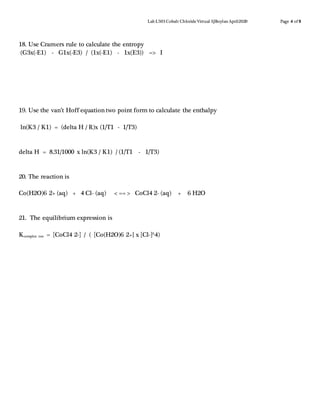 Lab L503 Cobalt ChlorideVirtual SJBoylanApril2020 Page 4 of 8
18. Use Cramers rule to calculate the entropy
(G3x(-E1) - G1x(-E3) / (1x(-E1) - 1x(E3)) => I
19. Use the van’t Hoff equation two point form to calculate the enthalpy
ln(K3 / K1) = (delta H / R)x (1/T1 - 1/T3)
delta H = 8.31/1000 x ln(K3 / K1) / (1/T1 - 1/T3)
20. The reaction is
Co(H2O)6 2+ (aq) + 4 Cl- (aq) < == > CoCl4 2- (aq) + 6 H2O
21. The equilibrium expression is
Kcomplex ion = [CoCl4 2-] / ( [Co(H2O)6 2+} x [Cl-]^4)
 