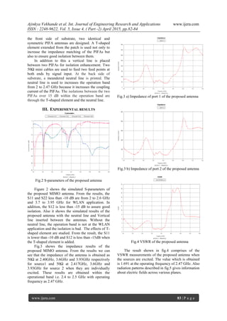 Ajinkya Vekhande et al. Int. Journal of Engineering Research and Applications www.ijera.com
ISSN : 2248-9622, Vol. 5, Issue 4, ( Part -2) April 2015, pp.82-84
www.ijera.com 83 | P a g e
the front side of substrate, two identical and
symmetric PIFA antennas are designed. A T-shaped
element extended from the patch is used not only to
increase the impedance matching of the PIFAs but
also to ensure good isolation between them.
In addition to this a vertical line is placed
between two PIFAs for isolation enhancement. Two
50Ω mini cables are used to feed two feed points at
both ends by signal input. At the back side of
substrate, a meandered neutral line is printed. The
neutral line is used to increases the operation band
from 2 to 2.47 GHz because it increases the coupling
current of the PIFAs. The isolations between the two
PIFAs over 15 dB within the operation band are
through the T-shaped element and the neutral line.
III. EXPERIMENTAL RESULTS
Fig.2 S-parameters of the proposed antenna
Figure 2 shows the simulated S-parameters of
the proposed MIMO antenna. From the results, the
S11 and S22 less than -10 dB are from 2 to 2.6 GHz
and 3.7 to 3.95 GHz for WLAN application. In
addition, the S12 is less than -15 dB to assure good
isolation. Also it shows the simulated results of the
proposed antenna with the neutral line and Vertical
line inserted between the antennas. Without the
neutral line, the operation band is not at the WLAN
application and the isolation is bad. The effects of T-
shaped element are studied. From the result, the S11
is lower than -10 dB and S12 is less than -15dB when
the T-shaped element is added.
Fig.3 shows the impedance results of the
proposed MIMO antenna. From the results we can
see that the impedance of the antenna is obtained as
50Ω at 2.40GHz, 3.6GHz and 3.93GHz respectively
for source1 and 50Ω at 2.417GHz, 3.6GHz and
3.93GHz for source 2 when they are individually
excited. These results are obtained within the
operational band i.e. 2.4 to 2.5 GHz with operating
frequency as 2.47 GHz.
Fig.3 a) Impedance of port 1 of the proposed antenna
Fig.3 b) Impedance of port 2 of the proposed antenna
Fig.4 VSWR of the proposed antenna
The result shown in fig.4 comprises of the
VSWR measurements of the proposed antenna when
the sources are excited. The value which is obtained
is 1.691 at the operating frequency of 2.47 GHz. Also
radiation patterns described in fig.5 gives information
about electric fields across various planes.
 