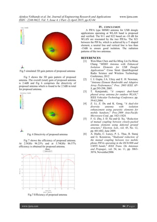 Ajinkya Vekhande et al. Int. Journal of Engineering Research and Applications www.ijera.com
ISSN : 2248-9622, Vol. 5, Issue 4, ( Part -2) April 2015, pp.82-84
www.ijera.com 84 | P a g e
Fig.5 simulated 3D gain pattern of proposed antenna
Fig 5 shows the 3D gain pattern of proposed
antenna .The overall (total) gain of proposed antenna
is 2.4dB and Fig 6 comprises the directivity of
proposed antenna which is found to be 2.5dB in total
for proposed antenna.
Fig. 6 Directivity of proposed antenna
Fig 7 shows the efficiency of proposed antenna.
At 2.5GHz 96.23% and at 3.74GHz 86.57%
efficiency is obtained for proposed antenna.
Fig.7 Efficiency of proposed antenna
IV. CONCLUSION
A PIFA type MIMO antenna for USB dongle
applications operating at WLAN band is proposed
and verified. The S11 and S22 based on -10 dB for
WLAN are resonated by the two PIFAs. The S21
between the PIFAs, which is achieved by a T shaped
element, a neutral line and vertical line is less than
-15dB to ensure good isolation. The radiation
patterns of the two antennas.
REFERENCES
[1] Wen-Shan Chen and Ke-Ming Lin Fa-Shian
Chang “MIMO Antenna with Enhanced
Isolation Elements for USB Dongle
Applications” Cross Strait Quad-Regional
Radio Science and Wireless Technology
Conference, 2012
[2] I. J. Gupta, J.A. Ulrey and E. H. Newman,
“Antenna Element Bandwidth and Adaptive
Array Performance,” Proc. 2005 IEEE AP-
S, pp.295-298, 2005.
[3] T. Katajamaki, “A compact dual-band
phased array antenna for outdoor WLAN,”
IEEE Vehicular Technology Conference. pp.
59-63,2004.
[4] Z. Li, Z. Du and K. Gong, “A dual-slot
diversity antenna with isolation
enhancement using parasitic elements for
mobile handsets,” Proc.2009 Asia-Pacific
Microwave Conf., pp. 1821-1824.
[5] F. G. Zhu, J. D. Xu and Q. Xu, “Reduction
of mutual coupling between closely-packed
antenna elements using defected ground
structure,” Electron. Lett., vol. 45, No. 12,
pp. 601-602, June 2009.
[6] A. Diallo, C. Luxey, P. L. Thuc, R. Staraj
and G. Kossiavas, “Studyand reduction of
the mutual coupling between two mobile
phone PIFAs operating in the DCS1800 and
UMTS bands,” IEEE Trans. On Antennas
and Propagat., vol. 54, no. 11, pp. 3063-
3074, November2006
 