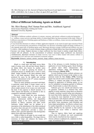Ms. Shivi Rastogi et al. Int. Journal of Engineering Research and Applications www.ijera.com
ISSN : 2248-9622, Vol. 5, Issue 4, ( Part -4) April 2015, pp.55-60
www.ijera.com 55 | P a g e
Effect of Different Softening Agents on Khadi
Ms. Shivi Rastogi, Prof. Suman Pant and Mrs. Anubhooti Agarwal
Home Science Department, Clothing and Textile
Banasthali University, Rajasthan
Abstract
The effect of different synthetic softeners viz anionic, nonionic, and cationic softeners on physical properties
i.e., stiffness, crease recovery and drape ability of cotton khadi fabric has been presented in this study. Effect of
different concentration of finishing agents and thickness of fabric on stiffness, crease recovery and drapeability
has been analyzed.
It was found that alteration in softness of fabric application depends, to an extent (in part) upon amount of finish
used. As on increasing the concentration of finish there was decrease in bending length and drape coefficient. It
also depends upon type of finishing agents used. Maximum decrease in drape coefficient and stiffness was seen
in fabrics. After treatment of various softeners drape coefficient of khadi fabrics have been decreased and fabric
becomes very lumpy. Highest decrease in drape coefficient has been found in mediun weight khadi fabrics
treated with all softeners. As the concentration of softeners increased drape coefficient was decreased
simultaneously. Maximum increases in crease recovery were seen in fabric treated with anionic softener at
concentration of 4% and were seen minimum in nonionic softener.
Keywords: Softeners, cationic, anionic, nonionic, drape, stiffness, crease recovery.
I. Introduction
Khadi is a hand spun and hand woven fabric
made of cotton, wool, silk and their blends. Khadi is
an Indian fabric also known by another name
khaddar. It is made by spinning the threads on
instrument known as charkha that is used to create
khadi. Ambar Charkha is the latest spinning wheel
that is still hand operated. Khadi was used and
produced for years, by the middle and working
classes of subcontinent in the 19th
century especially
during swadeshi movement.
There are many attributes associated with khadi,
in particular cotton khadi. It keeps wearer cool in
summer and warm in winter. Its weave structure
allows ample amount of air to pass over and around
the body. It has capacity to absorb moisture. It is
100% natural and therefore, not harmful to skin as
compared to manmade synthetic fabrics.
However, cotton khadi has some drawbacks.
Cotton khadi wrinkles easily. It has poor color
fastness, dimensional stability, and drapeability
property. Drape is the most important aesthetic
property of fabrics, garments and other textile
structures. Fabric drape can be defined as a
description of the deformation of the fabric produced
by gravity when only part of it is directly supported.
This unique characteristic provides a sense of
fullness and a graceful appearance that distinguishes
fabrics from other sheet materials.
Ability of fabric to all under its own weight into
wavy folds is called drapeability. The drape relieves
monotony of shape and enhances the beauty of
garment and its appreciation.
One of the advances in textile finishing has been
application of resin finishing agents. Resin finishing
in general alters fabric characteristics like
appearance, resilience, drape, and shrinkage and
crease resistance. (Marsh, 1979)
In resin finishing certain synthetic polymers are
applied, which may be located on the surface or may
penetrate inside the fiber (Sadov, 1978). Finishing
agents may also be used to modify fabric stiffness. If
stiffness vs. softness and drape of khadi fabric is
changed by application of finishing agents, its use
can be multiplied in designing garment of different
styles. Present study is a step in this direction.
Softeners give very smooth and attractive look
for garments. Softeners is a chemical that, when
applied to textile materials, bring about an alteration
in handle, resulting in goods being more pleasing to
the touch than before applying it. Softening finishes
are among the most important of textile chemical
after treatments, with chemical softeners; textiles can
achieve an agreeable, soft hand (supple, pliant, sleek
and fluffy), some smoothness, more flexibility and
better drape and pliability. An effective softener must
be readily dispersible or miscible in rinse water and
readily absorbed by the materials so that uniform
deposition can occur within a relatively short
treatment time.
Thus to improve fabric hand and supplying
various types of softeners are used commercially
which may be classified into four categories:-
 Anionic softeners (sulphated oils, sulphated alcohols,
soaps, oil emulsions etc.)
RESEARCH ARTICLE OPEN ACCESS
 