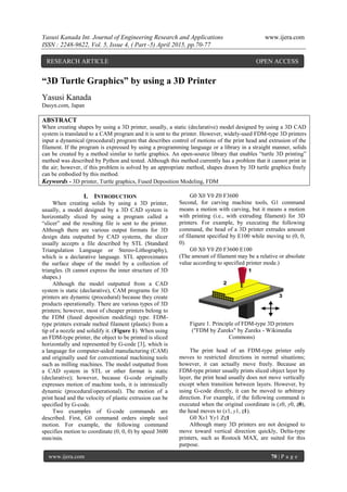Yasusi Kanada Int. Journal of Engineering Research and Applications www.ijera.com
ISSN : 2248-9622, Vol. 5, Issue 4, ( Part -5) April 2015, pp.70-77
www.ijera.com 70 | P a g e
“3D Turtle Graphics” by using a 3D Printer
Yasusi Kanada
Dasyn.com, Japan
ABSTRACT
When creating shapes by using a 3D printer, usually, a static (declarative) model designed by using a 3D CAD
system is translated to a CAM program and it is sent to the printer. However, widely-used FDM-type 3D printers
input a dynamical (procedural) program that describes control of motions of the print head and extrusion of the
filament. If the program is expressed by using a programming language or a library in a straight manner, solids
can be created by a method similar to turtle graphics. An open-source library that enables “turtle 3D printing”
method was described by Python and tested. Although this method currently has a problem that it cannot print in
the air; however, if this problem is solved by an appropriate method, shapes drawn by 3D turtle graphics freely
can be embodied by this method.
Keywords - 3D printer, Turtle graphics, Fused Deposition Modeling, FDM
I. INTRODUCTION
When creating solids by using a 3D printer,
usually, a model designed by a 3D CAD system is
horizontally sliced by using a program called a
“slicer” and the resulting file is sent to the printer.
Although there are various output formats for 3D
design data outputted by CAD systems, the slicer
usually accepts a file described by STL (Standard
Triangulation Language or Stereo-Lithography),
which is a declarative language. STL approximates
the surface shape of the model by a collection of
triangles. (It cannot express the inner structure of 3D
shapes.)
Although the model outputted from a CAD
system is static (declarative), CAM programs for 3D
printers are dynamic (procedural) because they create
products operationally. There are various types of 3D
printers; however, most of cheaper printers belong to
the FDM (fused deposition modeling) type. FDM-
type printers extrude melted filament (plastic) from a
tip of a nozzle and solidify it. (Figure 1). When using
an FDM-type printer, the object to be printed is sliced
horizontally and represented by G-code [3], which is
a language for computer-aided manufacturing (CAM)
and originally used for conventional machining tools
such as milling machines. The model outputted from
a CAD system in STL or other format is static
(declarative); however, because G-code originally
expresses motion of machine tools, it is intrinsically
dynamic (procedural/operational). The motion of a
print head and the velocity of plastic extrusion can be
specified by G-code.
Two examples of G-code commands are
described. First, G0 command orders simple tool
motion. For example, the following command
specifies motion to coordinate (0, 0, 0) by speed 3600
mm/min.
G0 X0 Y0 Z0 F3600
Second, for carving machine tools, G1 command
means a motion with carving, but it means a motion
with printing (i.e., with extruding filament) for 3D
printers. For example, by executing the following
command, the head of a 3D printer extrudes amount
of filament specified by E100 while moving to (0, 0,
0).
G0 X0 Y0 Z0 F3600 E100
(The amount of filament may be a relative or absolute
value according to specified printer mode.)
Figure 1. Principle of FDM-type 3D printers
("FDM by Zureks" by Zureks - Wikimedia
Commons)
The print head of an FDM-type printer only
moves to restricted directions in normal situations;
however, it can actually move freely. Because an
FDM-type printer usually prints sliced object layer by
layer, the print head usually does not move vertically
except when transition between layers. However, by
using G-code directly, it can be moved to arbitrary
direction. For example, if the following command is
executed when the original coordinate is (x0, y0, z0),
the head moves to (x1, y1, z1).
G0 Xx1 Yy1 Zz1
Although many 3D printers are not designed to
move toward vertical direction quickly, Delta-type
printers, such as Rostock MAX, are suited for this
purpose.
RESEARCH ARTICLE OPEN ACCESS
 