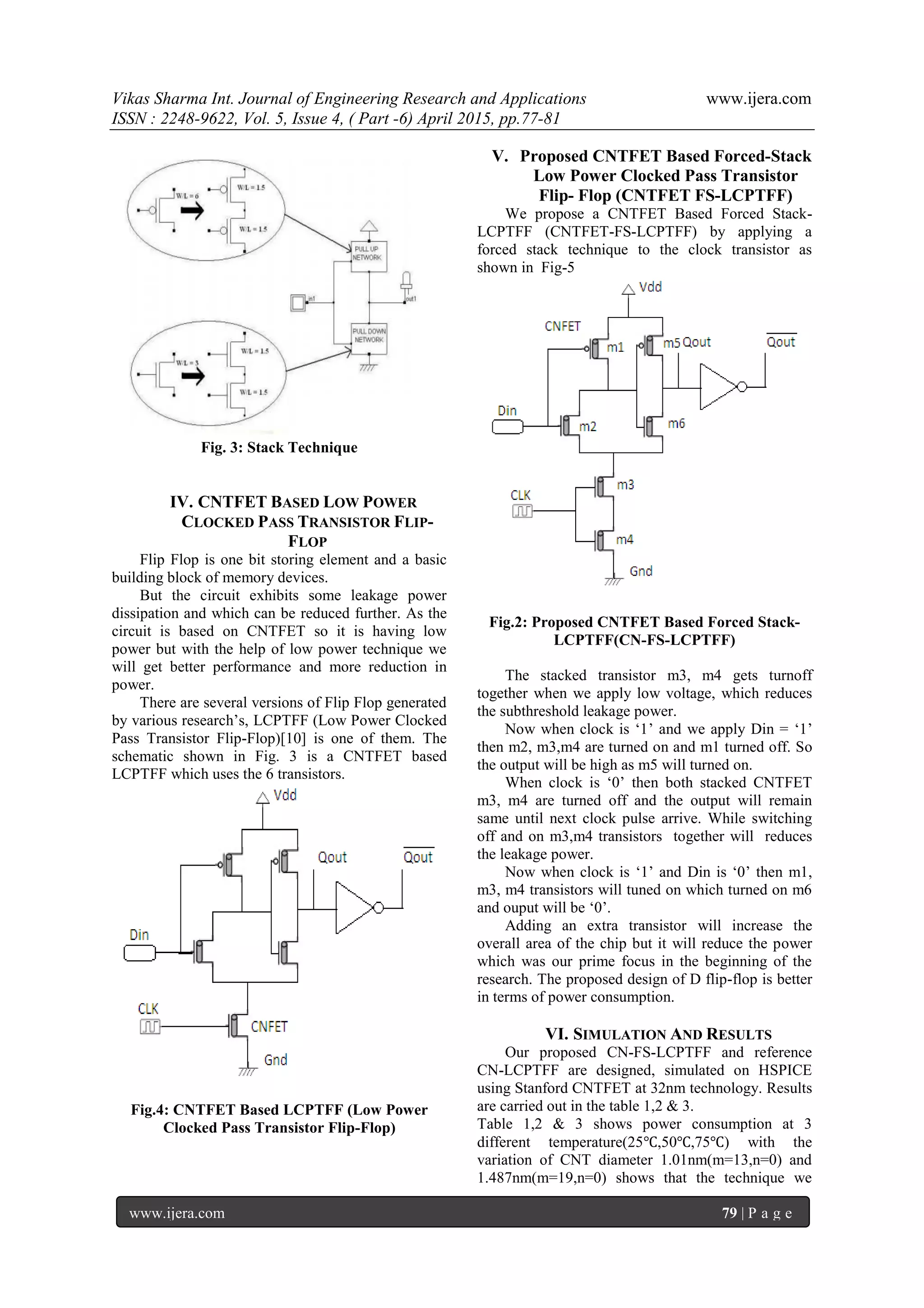 Vikas Sharma Int. Journal of Engineering Research and Applications www.ijera.com
ISSN : 2248-9622, Vol. 5, Issue 4, ( Part -6) April 2015, pp.77-81
www.ijera.com 79 | P a g e
Fig. 3: Stack Technique
IV. CNTFET BASED LOW POWER
CLOCKED PASS TRANSISTOR FLIP-
FLOP
Flip Flop is one bit storing element and a basic
building block of memory devices.
But the circuit exhibits some leakage power
dissipation and which can be reduced further. As the
circuit is based on CNTFET so it is having low
power but with the help of low power technique we
will get better performance and more reduction in
power.
There are several versions of Flip Flop generated
by various research‟s, LCPTFF (Low Power Clocked
Pass Transistor Flip-Flop)[10] is one of them. The
schematic shown in Fig. 3 is a CNTFET based
LCPTFF which uses the 6 transistors.
Fig.4: CNTFET Based LCPTFF (Low Power
Clocked Pass Transistor Flip-Flop)
V. Proposed CNTFET Based Forced-Stack
Low Power Clocked Pass Transistor
Flip- Flop (CNTFET FS-LCPTFF)
We propose a CNTFET Based Forced Stack-
LCPTFF (CNTFET-FS-LCPTFF) by applying a
forced stack technique to the clock transistor as
shown in Fig-5
Fig.2: Proposed CNTFET Based Forced Stack-
LCPTFF(CN-FS-LCPTFF)
The stacked transistor m3, m4 gets turnoff
together when we apply low voltage, which reduces
the subthreshold leakage power.
Now when clock is „1‟ and we apply Din = „1‟
then m2, m3,m4 are turned on and m1 turned off. So
the output will be high as m5 will turned on.
When clock is „0‟ then both stacked CNTFET
m3, m4 are turned off and the output will remain
same until next clock pulse arrive. While switching
off and on m3,m4 transistors together will reduces
the leakage power.
Now when clock is „1‟ and Din is „0‟ then m1,
m3, m4 transistors will tuned on which turned on m6
and ouput will be „0‟.
Adding an extra transistor will increase the
overall area of the chip but it will reduce the power
which was our prime focus in the beginning of the
research. The proposed design of D flip-flop is better
in terms of power consumption.
VI. SIMULATION AND RESULTS
Our proposed CN-FS-LCPTFF and reference
CN-LCPTFF are designed, simulated on HSPICE
using Stanford CNTFET at 32nm technology. Results
are carried out in the table 1,2 & 3.
Table 1,2 & 3 shows power consumption at 3
different temperature(25℃,50℃,75℃) with the
variation of CNT diameter 1.01nm(m=13,n=0) and
1.487nm(m=19,n=0) shows that the technique we
 