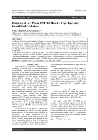 Vikas Sharma Int. Journal of Engineering Research and Applications www.ijera.com
ISSN : 2248-9622, Vol. 5, Issue 4, ( Part -6) April 2015, pp.77-81
www.ijera.com 77 | P a g e
Designing of Low Power CNTFET Based D Flip-Flop Using
Forced Stack Technique
Vikas Sharma*, Umesh Dutta**
* (Department of Electronics & Communication, Manav Rachna International University, Faridabad-04)
** (Department of Electronics & Communication, Manav Rachna International University, Faridabad-04)
ABSTRACT
Low Power devices in small packages is the need of present and future electronic devices. Electronics Industry is
making devices which can be planted in human bodies. CMOS Technology won‟t be able to deliver such
devices because it shows short channel effects in Nano scale. So, to overcome the problems of CMOS
technology we use CNTs (Carbon Nano Tubes). In electronic devices, power is consumed by various elements
like flip-flop, latches, clock sources. So in order to reduce power of a system we used to reduce power consumed
by flip-flops.
In this paper we design an existing flip-flop “Low power clocked pass transistor flip-flop (LCPTFF)” on
CNTFET using Stanford CNTFET model for reference. We propose a design of CNTFET based Forced Stack
Low Power Clocked Pass Transistor Flip-Flop (CN-FS-LCPTFF) and observe 12% to 25% power reduction in
various conditions like temperature change, CNTFET diameter change, and different voltage supply.
Keywords – CNTFET, CN-LCPTFF, CN-FS-LCPTFF, SWCNT, CMOS
I. INTRODUCTION
VLSI Industry is witnessing rapid change of
technology in past few years. As the CMOS channel
is continuously scaling down into nanoscale region
for concern of low power ,small area and high speed.
While scaling makes the channel shorter or narrower,
which introducing the short channel and narrow
channel effects, changes the device parameter
dramatically due to which unnecessary power
consumption comes into the picture[1]. All these
effects degrade the performance of the circuit
functionality and that is why during last few years‟
researchers‟ have shown their interest in
nanotechnology and nanoelectronics. This research
leads us to Carbon Nanotubes( CNTs ) because of its
superior electrical , thermal and mechanical
properties[2]. Carbon nanotubes Field Effect
transistor(CNTFET) is the best alternate of traditional
Silicon technology because the operation principle
and structure of device is quite similar to CMOS
devices, so we can use the old CMOS design and
fabrication too[3]. CNTFET also has good current
carrying ability.
Our main focus in this paper is reducing the
power consumption and we will use every possible
way to reduce it in our circuit without changing its
functionality, as power consumption is the
fundamental problem. In the recent era of VLSI
design so many researcher‟s have focused on the
power consumption however there is no universal
way to avoid tradeoffs between power, delay and
area.[4] So designer has to choose the best technique
which satisfies the requirements of application and
product.
Power consumption in the CNTFET consists of
dynamic and static component as in CMOS circuits.
Dynamic power dissipation is due to the switching of
transistors and static power consumed regardless of
transistor switching. On 180nm and above
technology, 90% of power consumption is dynamic
but the feature size of the devices shrinks, e.g. 65 nm
, the sub-threshold leakage power dissipation of a
chip may equivalent to dynamic power
dissipation[5].
II. CNTFET
CNTs are formed by rolling the sheets of
graphene at specific and discrete angle known as
chiral angle as shown in the Fig. 1. CNT was first
developed by Sumio Iijima of NEC in 1991[6].
The single walled CNT (SWCNT) can be
metallic or semiconducting depends on its chirality
vector (m , n)[7] which is an angle and direction in
which the sheet is rolled. CNT will be metallic if
m=n or (m-n=3i) where „i‟ is an integer otherwise the
CNT is considered as a Semiconductor. One of the
most important parameter of CNTs is its diameter
which is predefined during the generation process
and is denoted by 𝐷𝑐𝑛𝑡 [7]:
𝐷𝑐𝑛𝑡 =
3𝑎0
𝜋
𝑛2 + 𝑚2 + 𝑛𝑚 (1)
RESEARCH ARTICLE OPEN ACCESS
 