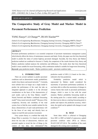 YANG Xiaoye et al. Int. Journal of Engineering Research and Applications www.ijera.com
ISSN : 2248-9622, Vol. 5, Issue 5, ( Part -3) May 2015, pp.67-70
www.ijera.com 67 | P a g e
The Comparative Study of Gray Model and Markov Model in
Pavement Performance Prediction
YANG Xiaoye*, LI Chunge**, DUAN Xiaolan***
(School of civil engineering ＆architecture, Chongqing Jiaotong University, Chongqing 400074, China)*
(School of civil engineering ＆architecture, Chongqing Jiaotong University, Chongqing 400074, China)**
(School of civil engineering ＆architecture, Chongqing Jiaotong University, Chongqing 400074, China)***
ABSTRACT
Pavement performance prediction is an essential component of pavement maintenance management system,
which directly affects the choice of maintenance measures and funds. Firstly, this paper uses the Gray theoretical
model to predict the status of certain highway pavement damaged. Secondly, the Grey theory and Markov
prediction method are combined to forecast it. Finally, the comparison of the results between Grey theory and
Markov prediction method analyzes the similarities and differences .The results show that Grey theoretical
model is more suitable for recent forecasting, while combination method is suitable for longer-term forecasting.
Keywords -gray prediction model，Markov prediction model，pavement condition index
I. INTRODUCTION
There are several methods to predict pavement
conditions such as deterministic model, probabilistic
model, Grey theory and neural networks [1]
. Currently,
most scholars have no longer use a single model to
predict the performance of the road, but take an
integrated approach to predict it in the all-round
consideration on the basis of the characteristics of
each model, such as the Gray Markov model[2]
,
Neural Network and Markov combined forecasting
model[3]
,Gray neural network model[4]
.Because of the
complexity, diversity and variability of the road
system, how to find the most suitable method for the
decay characteristics of each road performance will
be the focus of our study and directly have an
impact on road life and economic investment.
Grey system theory is a method that study the
things What is uncertain. It is based on exploration
about the less date of characteristic, behavior and
potential regular to reveal the law of things in the
context of less data, less information[5]
.The
prediction model of GM (1,1) based on few data ,
referred to the Grey prediction.
Probability prediction model which is
represented by Markov model considered the
uncertainty of pavement performance prediction. It
can better able to reflect the uncertainty of changes in
various factors that result in pavement performance
changes, which is more in line with the actual
situation. Markov probability forecasting model as
the starting point for a variant model, according to
the latest survey data as a starting forecasting point to
predict and improve the prediction accuracy, what’s
more, the model can be updated with changes in road
conditions [6].
II. TEXT
Some dates which is collected in Chongqing
from 2001 to 2005 on behalf of expressway asphalt
pavement condition index (PCI) as follows:
98.4,93.3,90.7,87.5,83.4. The condition of the roads
damaged in the coming years is predicted.
RESEARCH ARTICLE OPEN
ACCESS
 