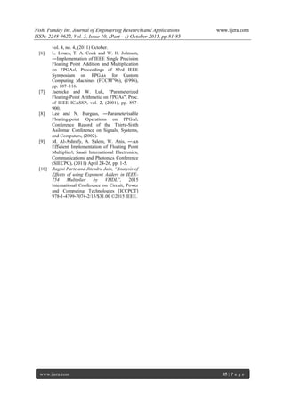 Nishi Pandey Int. Journal of Engineering Research and Applications www.ijera.com
ISSN: 2248-9622, Vol. 5, Issue 10, (Part - 1) October 2015, pp.81-85
www.ijera.com 85 | P a g e
vol. 4, no. 4, (2011) October.
[6] L. Louca, T. A. Cook and W. H. Johnson,
―Implementation of IEEE Single Precision
Floating Point Addition and Multiplication
on FPGAs‖, Proceedings of 83rd IEEE
Symposium on FPGAs for Custom
Computing Machines (FCCM‟96), (1996),
pp. 107–116.
[7] Jaenicke and W. Luk, "Parameterized
Floating-Point Arithmetic on FPGAs", Proc.
of IEEE ICASSP, vol. 2, (2001), pp. 897-
900.
[8] Lee and N. Burgess, ―Parameterisable
Floating-point Operations on FPGA‖,
Conference Record of the Thirty-Sixth
Asilomar Conference on Signals, Systems,
and Computers, (2002).
[9] M. Al-Ashrafy, A. Salem, W. Anis, ―An
Efficient Implementation of Floating Point
Multiplier‖, Saudi International Electronics,
Communications and Photonics Conference
(SIECPC), (2011) April 24-26, pp. 1-5.
[10] Ragini Parte and Jitendra Jain, “Analysis of
Effects of using Exponent Adders in IEEE-
754 Multiplier by VHDL”, 2015
International Conference on Circuit, Power
and Computing Technologies [ICCPCT]
978-1-4799-7074-2/15/$31.00 ©2015 IEEE.
 