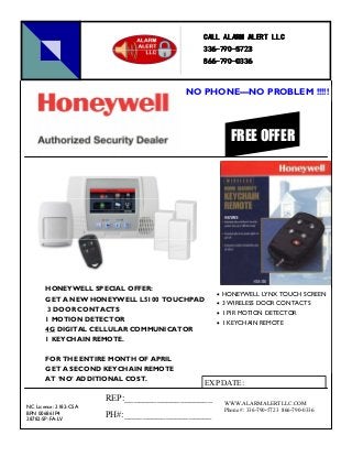 HONEYWELL SPECIAL OFFER:
GET A NEW HONEYWELL L5100 TOUCHPAD
3 DOOR CONTACTS
1 MOTION DETECTOR
4G DIGITAL CELLULAR COMMUNICATOR
1 KEYCHAIN REMOTE.
FOR THE ENTIRE MONTH OF APRIL
GET A SECOND KEYCHAIN REMOTE
AT ‘NO’ ADDITIONAL COST.
• HONEYWELL LYNX TOUCH SCREEN
• 3 WIRELESS DOOR CONTACTS
• 1 PIR MOTION DETECTOR
• 1 KEYCHAIN REMOTE
FREE OFFER
NO PHONE—NO PROBLEM !!!!!
NC License: 2182-CSA
BPN 006861P4
28782-SP-FA-LV
CALL ALARM ALERT LLCCALL ALARM ALERT LLCCALL ALARM ALERT LLCCALL ALARM ALERT LLC
336336336336----790790790790----5723572357235723
866866866866----790790790790----0336033603360336
WWW.ALARMALERTLLC.COM
Phone #: 336-790-5723 866-790-0336
REP:___________________
PH#:___________________
EXP DATE:
 