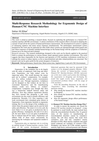 Imtiaz Ali Khan Int. Journal of Engineering Research and Applications www.ijera.com
ISSN: 2248-9622, Vol. 5, Issue 10, (Part - 3) October 2015, pp.75-109
www.ijera.com 75 | P a g e
Multi-Response Research Methodology for Ergonomic Design of
Human-CNC Machine Interface
Imtiaz Ali Khan*
Department of Mechanical Engineering, Aligarh Muslim University, Aligarh (U.P.) 202002, India.
Abstract
This work is aimed at enriching a research theme, focused on exploiting the performance in a human-CNC
machine interface (HCMI) environment. A salient contribution of this research effort is focused on adopting the
concept of load cell for the system of human-performance measurement. The developed novel system is capable
of measuring cognitive and motor action responses simultaneously. The performance measurement system
designed for this work may be replicated for other fields where systems are operated through control panels and
also where responses of mentally retarded human-beings (or the human beings with the symptoms of Alzheimer
disease) are to be observed and evaluated.
Research relevance: The research methodology designed in this work can be directly applied to the practical
field to evaluate the performance in various human- panel operated system interface environments. This work
suggests that those responsible for the function and operation of CNC-machines workstations would have to
redesign the system to reduce injuries, as far as musculoskeletal and other related problems are concerned. The
present work can be quite useful for the system designers of tomorrow.
Keywords: Multi-performance; Search time; Motor action time; Applied force; Load cell; CNC-Environment.
I. Introduction
Ergonomics in the workplace has to do largely
with the safety of employees, both long and short-
term. Ergonomics can help reduce costs by
improving safety. This would decrease the money
paid out in workers‟ compensation. For example,
over five million workers sustain overextension
injuries per year. Through ergonomics, workplaces
can be designed so that workers do not have to
overextend themselves and the manufacturing
industry could save billions in workers‟
compensation. Companies once thought that there
was a bottom-line tradeoff between safety and
efficiency. Now they embrace ergonomics because
they have learned that designing a safe work
environment can also result in greater efficiency and
productivity. Recently, U.S. laws requiring a safe
work environment have stimulated great interest in
Ergonomics- from ergonomic furniture to ergonomic
training. But it is in the design of the workplace as a
whole where the greatest impact can be seen for both
safety and efficiency. The easier it is to do a job, the
more likely it is to see gains in productivity due to
greater efficiency. Analogously, the safer it is to do a
job, the more likely it is to see gains in productivity
due to reduced time-off for injury. Ergonomics can
address both of these issues concurrently by
maximizing the workspace and equipment needed to
do a job.
Ergonomists play an important role in evolving
an optimal design of human-machine systems. Each
phase of the system development introduces
behavioral questions that must be answered if the
system is to be designed properly (Meister, 1982).
Among the varieties of human-machine systems,
Human-CNC Machine-Interface (HCMI) represents
one of the most widely used systems that challenges
the ergonomists in designing and developing the
model that might resolve many organismic and
environmental problems linked with the usage of
CNC machines.
From the preceding discussion on the role of
„Ergonomics‟, three overriding but interrelated
questions emerge:
 Why should the human-CNC machine interface
be designed?
 How should the human-CNC machine interface
be designed?
 How the ergonomic design affects performance
of the human beings?
1.1 Human-CNC Machine Interface Design-Why?
In order to answer the question why should the
human-CNC machine interface be designed? , it may
be pertinent to recall briefly the main stylized facts
about the musculoskeletal disorders first. In general
many of the injuries in manufacturing are
musculoskeletal disorders caused by cumulative
trauma. We call these injuries that result from
cumulative wear and tear, cumulative trauma
disorders (CTDs). Back injuries, tendinitis and carpal
tunnel syndrome are examples of common CTDs.
Workplace risk factors for CTDs include repetitive
motions, high forces, awkward postures and vibration
RESEARCH ARTICLE OPEN ACCESS
 