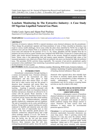 Uneke Louis Agwu et al. Int. Journal of Engineering Research and Applications www.ijera.com
ISSN: 2248-9622, Vol. 5, Issue 11, (Part - 1) November 2015, pp.69-74
www.ijera.com 69 | P a g e
Leachate Monitoring In The Extractive Industry: A Case Study
Of Nigerian Liquified Natural Gas Plant.
Uneke Louis Agwu and Akpan Paul Pualinus
Department of Civil Engineering Rivers State Polytechnic, Bori
Email address: louisuneke@gmail.com (L. Uneke) and paulynciap06@yahoo.com (A. Paul)
ABSTRACT
Activities of extractive industry (NLNG is typical) introduces some chemical substances into the groundwater.
These change the groundwater signature and bioaccumulation of some of these classified as hazardous may
result in various wealth challenges. Seven areas within the plant where identified by NLNG Six as high risk
pollution areas and one (Nature Park) as no pollution risk area. Groundwater samples were collected from all
seven areas and analyzed for the presence of Cu, Cr, Zn, nitrate, phosphate and PH. Samples from the no
pollution risk area served as control. Results were compared with WHO limits. Except for Cr content which was
stable, other results showed fluctuations with time, albeit on the increase, though all remained within WHO
limits. Nitrate value is fast approaching limit and requires urgent attention. Unexpected high values of the
measured parameters were observed at Nature Park (no pollution risk area) even beyond the high risk pollution
areas. This precludes NLNG activities being responsible. The necessity of pre-activity groundwater quality
assessment is thus established. Close monitoring of groundwater quality of the extractive industry zones is vital
for the protection of source quality.
KEYWORDS: NLNG, Ground water, Pollution, Leachate, Monitoring, WHO Limits, Extractive Industry.
I. INTRODUCTION
Groundwater contamination through leaching is
a serious environmental issue. Chemical substances
naturally found in the environment are often
anthropogenic and thus often appear in high
concentrations above their natural values. As water
from rain or other sources seep into the ground, it
dissolves these chemicals and carries them into
underground water supply. This is what is termed
leaching. Leaching is generally associated with
sanitary landfills and where ever hazardous chemical
facilities and process chemicals are allowed to be in
contact with the ground. Water chemistry is the
principal mechanism for dissolution because water is
a universal solvent. Factors that affect metal mobility
include pH, DO, 0xidation-reduction potential,
specific conductivity, temperature and soil condition.
The task of remediation can be costly and difficult to
perform. Design barriers against leaching are usually
employed in landfills and industrial areas and often
involve some form of impermeable layer as liner
materials. The liner materials should possess low
hydraulic conductivity (about10-6
mm/s) and a high
cation exchange capacity [7,13,15]. The barrier is
intended to minimize the migration of contaminant
from the facility into the soil and thus protect
groundwater quality as well as nearby surface waters.
However, these measures may fail with time,
endangering groundwater quality, hence the need for
continues monitoring of quality parameters/presence
of leaching chemical substances. Many such
chemicals when ingested above their tolerable limit
are known to seriously impair human health. The
cause of rise in concentration of these substances is
usually anthropogenic. However, rise in
concentration may not be owing to on-going human
activities as may be evident in this study.
II. NEGATIVE HEALTH EFFECTS OF
CHEMICALS LEACHING INTO
GROUNDWATER
The primary anthropogenic sources of hazardous
chemical substances are point sources such as mines,
coal-burning power plant, smelters etc. These
chemicals are associated with myriads of adverse
health conditions ranging from allergic reaction to
cancer. Protection of water sources from such
substances is major reason for environmental
protection agencies (EPAs).
Chromium: it is well documented that inhalation of
chromium (particularly hexavalent chromium) can
cause lung cancer. There is growing concern that
ingestion of it may also cause the sickness. Water
contaminated with CrVI is a worldwide problem
making this a question of significant public health
importance. Zhang and Li [21] reported increased
stomach and lung cancer mortality with exposure.
RESEARCH ARTICLE OPEN ACCESS
 