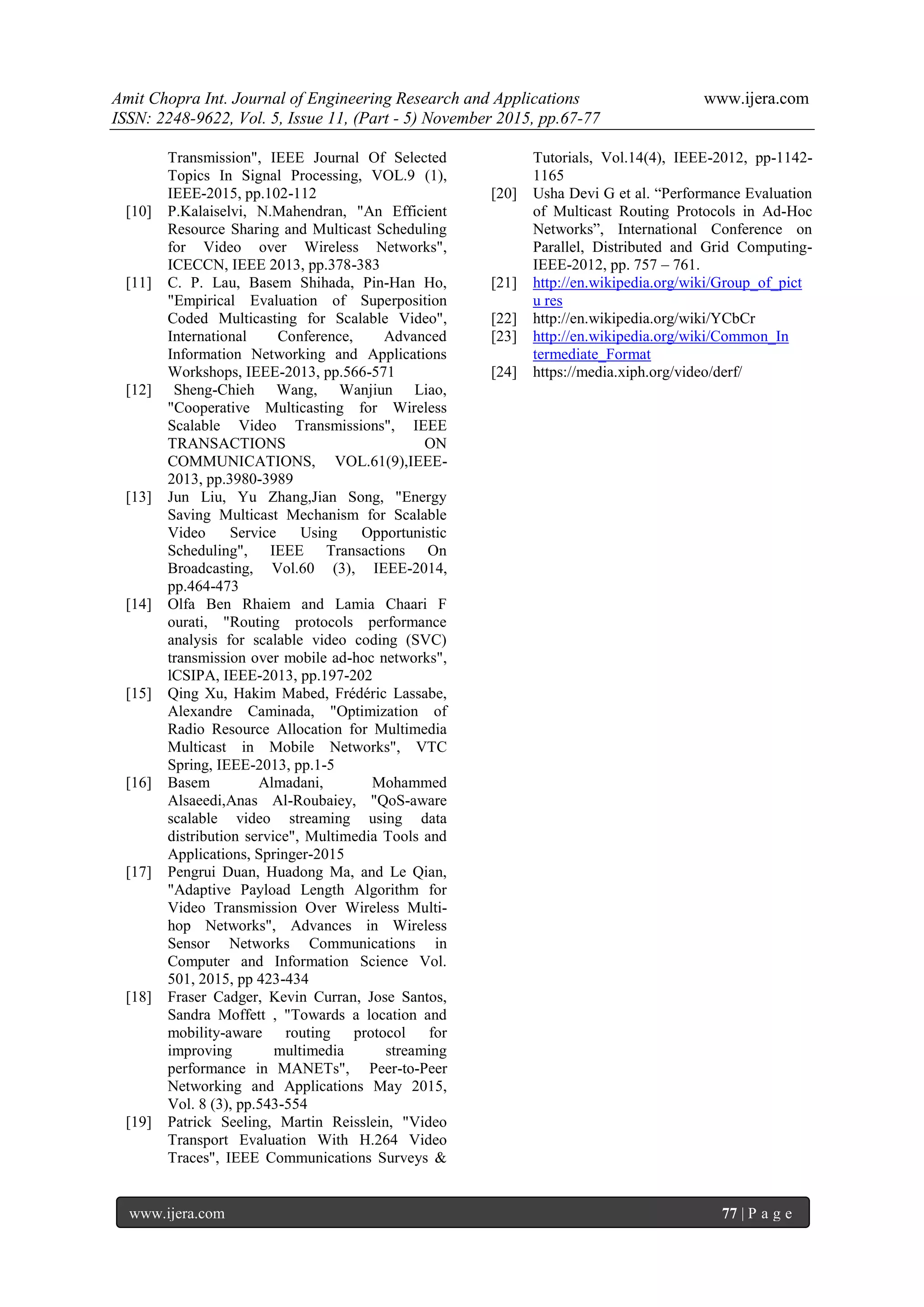 Amit Chopra Int. Journal of Engineering Research and Applications www.ijera.com
ISSN: 2248-9622, Vol. 5, Issue 11, (Part - 5) November 2015, pp.67-77
www.ijera.com 77 | P a g e
Transmission", IEEE Journal Of Selected
Topics In Signal Processing, VOL.9 (1),
IEEE-2015, pp.102-112
[10] P.Kalaiselvi, N.Mahendran, "An Efficient
Resource Sharing and Multicast Scheduling
for Video over Wireless Networks",
ICECCN, IEEE 2013, pp.378-383
[11] C. P. Lau, Basem Shihada, Pin-Han Ho,
"Empirical Evaluation of Superposition
Coded Multicasting for Scalable Video",
International Conference, Advanced
Information Networking and Applications
Workshops, IEEE-2013, pp.566-571
[12] Sheng-Chieh Wang, Wanjiun Liao,
"Cooperative Multicasting for Wireless
Scalable Video Transmissions", IEEE
TRANSACTIONS ON
COMMUNICATIONS, VOL.61(9),IEEE-
2013, pp.3980-3989
[13] Jun Liu, Yu Zhang,Jian Song, "Energy
Saving Multicast Mechanism for Scalable
Video Service Using Opportunistic
Scheduling", IEEE Transactions On
Broadcasting, Vol.60 (3), IEEE-2014,
pp.464-473
[14] Olfa Ben Rhaiem and Lamia Chaari F
ourati, "Routing protocols performance
analysis for scalable video coding (SVC)
transmission over mobile ad-hoc networks",
lCSIPA, IEEE-2013, pp.197-202
[15] Qing Xu, Hakim Mabed, Frédéric Lassabe,
Alexandre Caminada, "Optimization of
Radio Resource Allocation for Multimedia
Multicast in Mobile Networks", VTC
Spring, IEEE-2013, pp.1-5
[16] Basem Almadani, Mohammed
Alsaeedi,Anas Al-Roubaiey, "QoS-aware
scalable video streaming using data
distribution service", Multimedia Tools and
Applications, Springer-2015
[17] Pengrui Duan, Huadong Ma, and Le Qian,
"Adaptive Payload Length Algorithm for
Video Transmission Over Wireless Multi-
hop Networks", Advances in Wireless
Sensor Networks Communications in
Computer and Information Science Vol.
501, 2015, pp 423-434
[18] Fraser Cadger, Kevin Curran, Jose Santos,
Sandra Moffett , "Towards a location and
mobility-aware routing protocol for
improving multimedia streaming
performance in MANETs", Peer-to-Peer
Networking and Applications May 2015,
Vol. 8 (3), pp.543-554
[19] Patrick Seeling, Martin Reisslein, "Video
Transport Evaluation With H.264 Video
Traces", IEEE Communications Surveys &
Tutorials, Vol.14(4), IEEE-2012, pp-1142-
1165
[20] Usha Devi G et al. “Performance Evaluation
of Multicast Routing Protocols in Ad-Hoc
Networks”, International Conference on
Parallel, Distributed and Grid Computing-
IEEE-2012, pp. 757 – 761.
[21] http://en.wikipedia.org/wiki/Group_of_pict
u res
[22] http://en.wikipedia.org/wiki/YCbCr
[23] http://en.wikipedia.org/wiki/Common_In
termediate_Format
[24] https://media.xiph.org/video/derf/
 