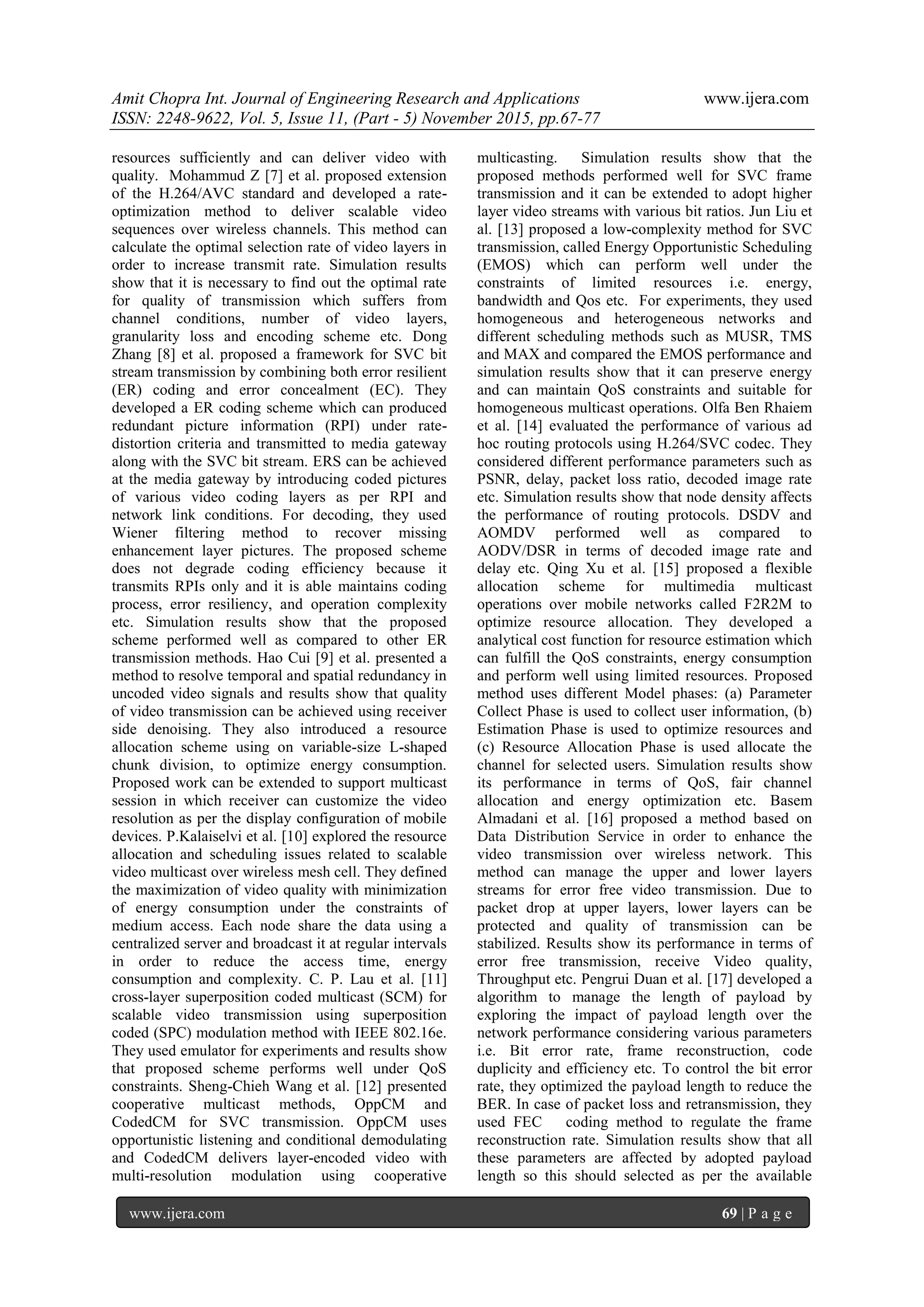 Amit Chopra Int. Journal of Engineering Research and Applications www.ijera.com
ISSN: 2248-9622, Vol. 5, Issue 11, (Part - 5) November 2015, pp.67-77
www.ijera.com 69 | P a g e
resources sufficiently and can deliver video with
quality. Mohammud Z [7] et al. proposed extension
of the H.264/AVC standard and developed a rate-
optimization method to deliver scalable video
sequences over wireless channels. This method can
calculate the optimal selection rate of video layers in
order to increase transmit rate. Simulation results
show that it is necessary to find out the optimal rate
for quality of transmission which suffers from
channel conditions, number of video layers,
granularity loss and encoding scheme etc. Dong
Zhang [8] et al. proposed a framework for SVC bit
stream transmission by combining both error resilient
(ER) coding and error concealment (EC). They
developed a ER coding scheme which can produced
redundant picture information (RPI) under rate-
distortion criteria and transmitted to media gateway
along with the SVC bit stream. ERS can be achieved
at the media gateway by introducing coded pictures
of various video coding layers as per RPI and
network link conditions. For decoding, they used
Wiener filtering method to recover missing
enhancement layer pictures. The proposed scheme
does not degrade coding efficiency because it
transmits RPIs only and it is able maintains coding
process, error resiliency, and operation complexity
etc. Simulation results show that the proposed
scheme performed well as compared to other ER
transmission methods. Hao Cui [9] et al. presented a
method to resolve temporal and spatial redundancy in
uncoded video signals and results show that quality
of video transmission can be achieved using receiver
side denoising. They also introduced a resource
allocation scheme using on variable-size L-shaped
chunk division, to optimize energy consumption.
Proposed work can be extended to support multicast
session in which receiver can customize the video
resolution as per the display configuration of mobile
devices. P.Kalaiselvi et al. [10] explored the resource
allocation and scheduling issues related to scalable
video multicast over wireless mesh cell. They defined
the maximization of video quality with minimization
of energy consumption under the constraints of
medium access. Each node share the data using a
centralized server and broadcast it at regular intervals
in order to reduce the access time, energy
consumption and complexity. C. P. Lau et al. [11]
cross-layer superposition coded multicast (SCM) for
scalable video transmission using superposition
coded (SPC) modulation method with IEEE 802.16e.
They used emulator for experiments and results show
that proposed scheme performs well under QoS
constraints. Sheng-Chieh Wang et al. [12] presented
cooperative multicast methods, OppCM and
CodedCM for SVC transmission. OppCM uses
opportunistic listening and conditional demodulating
and CodedCM delivers layer-encoded video with
multi-resolution modulation using cooperative
multicasting. Simulation results show that the
proposed methods performed well for SVC frame
transmission and it can be extended to adopt higher
layer video streams with various bit ratios. Jun Liu et
al. [13] proposed a low-complexity method for SVC
transmission, called Energy Opportunistic Scheduling
(EMOS) which can perform well under the
constraints of limited resources i.e. energy,
bandwidth and Qos etc. For experiments, they used
homogeneous and heterogeneous networks and
different scheduling methods such as MUSR, TMS
and MAX and compared the EMOS performance and
simulation results show that it can preserve energy
and can maintain QoS constraints and suitable for
homogeneous multicast operations. Olfa Ben Rhaiem
et al. [14] evaluated the performance of various ad
hoc routing protocols using H.264/SVC codec. They
considered different performance parameters such as
PSNR, delay, packet loss ratio, decoded image rate
etc. Simulation results show that node density affects
the performance of routing protocols. DSDV and
AOMDV performed well as compared to
AODV/DSR in terms of decoded image rate and
delay etc. Qing Xu et al. [15] proposed a flexible
allocation scheme for multimedia multicast
operations over mobile networks called F2R2M to
optimize resource allocation. They developed a
analytical cost function for resource estimation which
can fulfill the QoS constraints, energy consumption
and perform well using limited resources. Proposed
method uses different Model phases: (a) Parameter
Collect Phase is used to collect user information, (b)
Estimation Phase is used to optimize resources and
(c) Resource Allocation Phase is used allocate the
channel for selected users. Simulation results show
its performance in terms of QoS, fair channel
allocation and energy optimization etc. Basem
Almadani et al. [16] proposed a method based on
Data Distribution Service in order to enhance the
video transmission over wireless network. This
method can manage the upper and lower layers
streams for error free video transmission. Due to
packet drop at upper layers, lower layers can be
protected and quality of transmission can be
stabilized. Results show its performance in terms of
error free transmission, receive Video quality,
Throughput etc. Pengrui Duan et al. [17] developed a
algorithm to manage the length of payload by
exploring the impact of payload length over the
network performance considering various parameters
i.e. Bit error rate, frame reconstruction, code
duplicity and efficiency etc. To control the bit error
rate, they optimized the payload length to reduce the
BER. In case of packet loss and retransmission, they
used FEC coding method to regulate the frame
reconstruction rate. Simulation results show that all
these parameters are affected by adopted payload
length so this should selected as per the available
 
