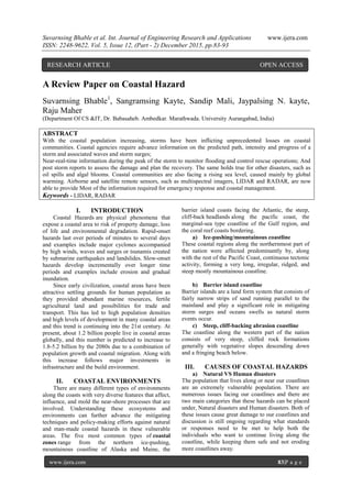 Suvarnsing Bhable et al. Int. Journal of Engineering Research and Applications www.ijera.com
ISSN: 2248-9622, Vol. 5, Issue 12, (Part - 2) December 2015, pp.83-93
www.ijera.com 83|P a g e
A Review Paper on Coastal Hazard
Suvarnsing Bhable1
, Sangramsing Kayte, Sandip Mali, Jaypalsing N. kayte,
Raju Maher
(Department Of CS &IT, Dr. Babasaheb. Ambedkar. Marathwada. University Aurangabad, India)
ABSTRACT
With the coastal population increasing, storms have been inflicting unprecedented losses on coastal
communities. Coastal agencies require advance information on the predicted path, intensity and progress of a
storm and associated waves and storm surges;
Near-real-time information during the peak of the storm to monitor flooding and control rescue operations; And
post storm reports to assess the damage and plan the recovery. The same holds true for other disasters, such as
oil spills and algal blooms. Coastal communities are also facing a rising sea level, caused mainly by global
warming. Airborne and satellite remote sensors, such as multispectral imagers, LIDAR and RADAR, are now
able to provide Most of the information required for emergency response and coastal management.
Keywords - LIDAR, RADAR
I. INTRODUCTION
Coastal Hazards are physical phenomena that
expose a coastal area to risk of property damage, loss
of life and environmental degradation. Rapid-onset
hazards last over periods of minutes to several days
and examples include major cyclones accompanied
by high winds, waves and surges or tsunamis created
by submarine earthquakes and landslides. Slow-onset
hazards develop incrementally over longer time
periods and examples include erosion and gradual
inundation.
Since early civilization, coastal areas have been
attractive settling grounds for human population as
they provided abundant marine resources, fertile
agricultural land and possibilities for trade and
transport. This has led to high population densities
and high levels of development in many coastal areas
and this trend is continuing into the 21st century. At
present, about 1.2 billion people live in coastal areas
globally, and this number is predicted to increase to
1.8-5.2 billion by the 2080s due to a combination of
population growth and coastal migration. Along with
this increase follows major investments in
infrastructure and the build environment.
II. COASTAL ENVIRONMENTS
There are many different types of environments
along the coasts with very diverse features that affect,
influence, and mold the near-shore processes that are
involved. Understanding these ecosystems and
environments can further advance the mitigating
techniques and policy-making efforts against natural
and man-made coastal hazards in these vulnerable
areas. The five most common types of coastal
zones range from the northern ice-pushing,
mountainous coastline of Alaska and Maine, the
barrier island coasts facing the Atlantic, the steep,
cliff-back headlands along the pacific coast, the
marginal-sea type coastline of the Gulf region, and
the coral reef coasts bordering.
a) Ice-pushing/mountainous coastline
These coastal regions along the northernmost part of
the nation were affected predominantly by, along
with the rest of the Pacific Coast, continuous tectonic
activity, forming a very long, irregular, ridged, and
steep mostly mountainous coastline.
b) Barrier island coastline
Barrier islands are a land form system that consists of
fairly narrow strips of sand running parallel to the
mainland and play a significant role in mitigating
storm surges and oceans swells as natural storm
events occur.
c) Steep, cliff-backing abrasion coastline
The coastline along the western part of the nation
consists of very steep, cliffed rock formations
generally with vegetative slopes descending down
and a fringing beach below.
III. CAUSES OF COASTAL HAZARDS
a) Natural VS Human disasters
The population that lives along or near our coastlines
are an extremely vulnerable population. There are
numerous issues facing our coastlines and there are
two main categories that these hazards can be placed
under, Natural disasters and Human disasters. Both of
these issues cause great damage to our coastlines and
discussion is still ongoing regarding what standards
or responses need to be met to help both the
individuals who want to continue living along the
coastline, while keeping them safe and not eroding
more coastlines away.
RESEARCH ARTICLE OPEN ACCESS
 