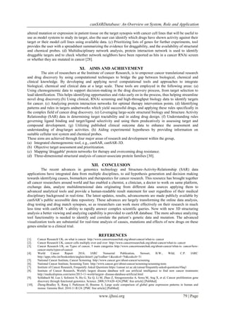 canSARDatabase: An Overview on System, Role and Application
www.ijhssi.org 79 | Page
altered mutation or expression in patient tissue on the target synopsis with cancer cell lines that will be useful to
use as model systems to study its target, also the user can identify which drugs have shown activity against their
target or their model cell lines using available data. (c) Prioritizing lists of genes for further experiments, tool
provides the user with a spreadsheet summarizing the evidence for draggability, and the availability of structural
and chemical probes. (d) Multidisciplinary network analysis, protein interaction network is used to identify
druggable targets and to check whether network neighbors have been reported as hits in a cancer RNAi screen
or whether they are mutated in cancer [28].
XI. AIMS AND ACHIEVEMENT
The aim of researchers at the Institute of cancer Research, is to empower cancer translational research
and drug discovery by using computational techniques to bridge the gap between biological, chemical and
clinical knowledge. By developing and applying novel computational tools and approaches to integrate
biological, chemical and clinical data at a large scale. These tools are employed in the following areas: (a)
Using chemogenomic data to support decision-making in the drug discovery process, from target selection to
lead identification. This helps identifying opportunities and risks early on in the process, thus helping streamline
novel drug discovery.(b) Using clinical, RNAi screening and high-throughput biology data to identify targets
for cancer. (c) Analyzing protein interaction networks for optimal therapy intervention points. (d) Identifying
patterns and rules in targets andnetworks which yield successful drugs, and applying these rules specifically in
the complex field of cancer drug discovery. (e) Leveraging large-scale structural biology and Structure Activity
Relationship (SAR) data in determining target tractability and in aiding drug design. (f) Understanding rules
governing ligand binding and target/ligand selectivity and using them predicatively in assessing target and
compound development. (g) Utilizing published clinical outcome data to enhance the assessment and
understanding of drug/target activities. (h) Aiding experimental hypotheses by providing information on
suitable cellular test system and chemical probes.
These aims are achieved through four major areas of research and development within the group,
(a) Integrated chemogenomic tool, e.g., canSAR, canSAR-3D.
(b) Objective target assessment and prioritization.
(c) Mapping 'druggable' protein networks for therapy and overcoming drug resistance.
(d) Three-dimensional structural analysis of cancer-associate protein families [30].
XII. CONCLUSION
The recent advances in genomics technology and Structure-Activity-Relationship (SAR) data
applications have integrated data from multiple disciplines, to aid hypothesis generation and decision making
towards identifying causes, biomarkers and therapeutics for cancer research. This resource has brought together
all cancer researchers around world and has enabled a chemist, a clinician, a doctor to work on same platform,
exchange data, analyze multidimensional data originating from different data sources applying them to
advanced analytical tools and provide a human-readable result statement for user regardless of their medical
disciplinary background in real-time. The latest updates, results, advancements are made publicly available by
canSAR’s public accessible data repository. These advances are largely transforming the online data analysis,
drug testing and drug match synopses, so as researchers can work more effectively on their research in much
less time with canSAR ‘s ability to rapidly answer complex scientific queries. Now with new 3D structuring
analysis a better viewing and analyzing capability is provided to canSAR database. The more advance analyzing
tool functionality is needed to identify and correlate the patient’s genetic data and mutation. The advanced
visualization tools are substantial for real-time analysis of causes, mutations and effects of new drugs on these
genes similar to a clinical trial.
REFERENCES
[1]. Cancer Research UK, on what is cancer http://www.cancerresearchuk.org/about-cancer/what-is- cancer
[2]. Cancer Research UK, cancer cells multiply over and over http://www.cancerresearchuk.org/about-cancer/what-is- cancer
[3]. Cancer Research UK, on Types of cancer, 5 main categories http://www.cancerresearchuk.org/about-cancer/what-is- cancer/how-
cancer-starts/types-of-cancer
[4]. World Cancer Report 2014, IARC Nonserial Publication, Stewart, B.W., Wild, C.P. IARC
http://apps.who.int/bookorders/anglais/detart1.jsp?codlan=1&codcol=76&codcch=31
[5]. National Cancer Institute, Cancer Screening http://www.cancer.gov/about-cancer/screening
[6]. National Cancer Institute, Screening Tests http://www.cancer.gov/about-cancer/screening/screening-tests
[7]. Institute of Cancer Research, Frequently Asked Questions https://cansar.icr.ac.uk/cansar/frequently-asked-questions/#faq1
[8]. Institute of Cancer Research, World's largest disease database will use artificial intelligence to find new cancer treatments
http://medicalxpress.com/news/2013-11-world-largest- disease-database-artificial.html
[9]. Schlabach M, Luo J, Solimini N, Hu G, Xu Q, Li M, Zhao Z, Smogorzewska A, Sowa M, Ang X, et al. Cancer proliferation gene
discovery through functional genomics. Science. 2008;319:620–624.[PMC free article] [PubMed]
[10]. Zheng-Bradley X, Rung J, Parkinson H, Brazma A. Large scale comparison of global gene expression patterns in human and
mouse. Genome Biol. 2010.11:R124. [PMC free article] [PubMed]
 
