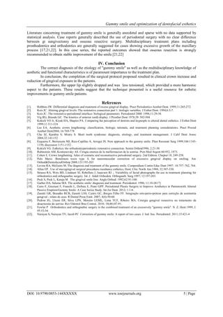 Gummy smile and optimization of dentofacial esthetics
DOI: 10.9790/0853-144XXXXX www.iosrjournals.org 5 | Page
Literature concerning treatment of gummy smile is generally anecdotal and sparse with no data supported by
statistical analysis. Case reports generally described the use of periodontal surgery with no clear difference
between gi sungivectomy and osseous resective surgery. Multidisciplinary treatment plans including
prosthodontics and orthodontics are generally suggested for cases showing excessive growth of the maxillary
process [17,21,22]. In this case series, the reported outcomes showed that osseous resection is strongly
recommended to obtain stable improvement of the smile.[21,22]
IV. Conclusion
The correct diagnosis of the etiology of "gummy smile" as well as the multidisciplinary knowledge of
aesthetic and functional characteristics is of paramount importance to the treatment plan.
In conclusion, the completion of the surgical protocol proposed resulted in clinical crown increase and
reduction of gingival exposure in the patients.
Furthermore, the upper lip slightly dropped and was less tensioned, which provided a more harmonic
aspect to the patients. These results suggest that the technique presented is a useful resource for esthetic
improvements in gummy smile patients.
References
[1]. Robbins JW. Differential diagnosis and treatment of excess gingival display. Pract Periodontics Aesthet Dent. 1999;11:265-272.
[2]. Kois JC. Altering gingival levels: The restorative connection part 1: biologic variables. J Esthet Dent. 1994;6:3-7.
[3]. Kois JC. The restorative-periodontal interface: biological parameters. Periodontol 2000. 1996;11:29-38.
[4]. Vig RG, Brundo GC. The kinetics of anterior tooth display. J Prosthet Dent 1978;39: 502-504
[5]. Kokich VO Jr, Kiyak HA, Shapiro PA. Comparing the perception of dentists and laypeople to altered dental esthetics. J Esthet Dent
1999;11:311-324
[6]. Lee EA. Aesthetic crown lengthening: classification, biologic rationale, and treatment planning considerations. Pract Proced
Aesthet Dent2004; 16:769-778
[7]. Chu SJ, Karabin S, Mistry S. Short tooth syndrome: diagnosis, etiology, and treatment management. J Calif Dent Assoc
2004;32:143-152
[8]. Ezquerra F, Berrazueta MJ, Ruiz-Capillas A, Arregui JS. New approach to the gummy smile. Plast Reconstr Surg 1999;104:1143-
1150; discussion 1151-1152 .
[9]. Kokich VG. Esthetics: the orthodonticperiodontic restorative connection. Semin Orthod1996; 2:21-30
[10]. Rubinstein AM, Kostianovsky AS. Cirugia estetica de la malformacion de la sonrisa. Pren Med Argent 60:952, 1973.
[11]. Cohen E. Crown lengthening. Atlas of cosmetic and reconstructive periodontal surgery. 2nd Edition. Chapter 18, 249-258.
[12]. Polo Mario :Botulinum toxin type A for neuromuscular correction of excessive gingival display on smiling. Am
Orthod&DentofacialOrthop 2008;133:195-203
[13]. Levine RA, McGuire M. The diagnosis and treatment of the gummy smile. Compendium Contin Educ Dent 1997: 18:757–762, 764.
[14]. Allen EP . Use of mucogingival surgical procedures toenhance esthetics. Dent. Clin. North Am.1988; 32:307-330.
[15]. Strauss RA, Weis BD, Lindauer SJ, Rebellato J, Isaacson RJ ;. Variability of facial photographs for use in treatment planning for
orthodontics and orthognathic surgery. Int. J. Adult Orthodon. Orthognath. Surg.1997; 12:197-203.
[16]. Peck S, Peck L, Kataja M The gingival smile line. Angle Orthod. 1992;62:91-100.
[17]. Garber DA, Salama MA. The aesthetic smile: diagnosis and treatment. Periodontol. 1996; 11:18-2817]
[18]. Cairo F, Graziani F, Franchi L, Defraia E, Prato GPP. Periodontal Plastic Surgery to Improve Aesthetics in Patientswith Altered
Passive Eruption/Gummy Smile: A Case Series Study. Int Jor Dent. 2012; 1:1-6.
[19]. Zanetti GR, Brandão RCB, Zanetti LSS, Castro GC, Borges Filho FF. Integração orto-perio-prótese para correção de assimetria
gengival - relato de caso. R Dental Press Estét. 2007; 4(4):50-60.
[20]. Pedron IG, Utumi ER, Silva LPN, Moretto LEML, Lima TCF, Ribeiro MA. Cirurgia gengival ressectiva no tratamento da
desarmonia do sorriso. Rev Odontol Bras Central. 2010; 18(48):87-91.
[21]. Fowler P Orthodontics and orthognathic surgery in the combined treatment of an excessively "gummy smile". N. Z. Dent.1999; J.
95:53-54.
[22]. Narayan S, Narayan TV, Jacob PC Correction of gummy smile: A report of two cases. J. Ind. Soc. Periodontol. 2011;15:421-4
 