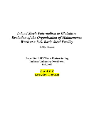 Inland Steel: Paternalism to Globalism
Evolution of the Organization of Maintenance
Work at a U.S. Basic Steel Facility
By Mike Olszanski
Paper for L515 Work Restructuring
Indiana University Northwest
Fall, 2007
D R A F T
12/6/2007 7:49 AM
 