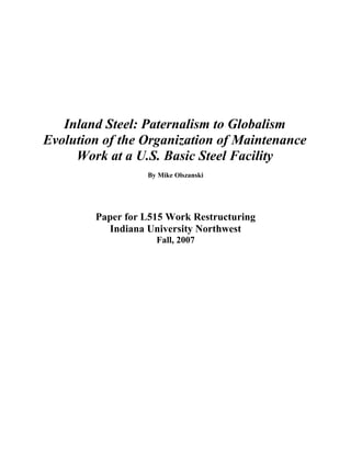 Inland Steel: Paternalism to Globalism
Evolution of the Organization of Maintenance
     Work at a U.S. Basic Steel Facility
                  By Mike Olszanski




        Paper for L515 Work Restructuring
          Indiana University Northwest
                    Fall, 2007
 