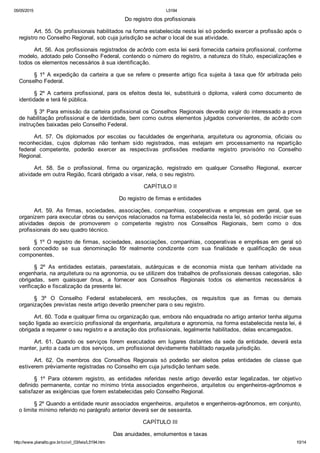 05/05/2015 L5194
http://www.planalto.gov.br/ccivil_03/leis/L5194.htm 10/14
Do registro dos profissionais
Art. 55. Os profissionais habilitados na forma estabelecida nesta lei só poderão exercer a profissão após o
registro no Conselho Regional, sob cuja jurisdição se achar o local de sua atividade.
Art. 56. Aos profissionais registrados de acôrdo com esta lei será fornecida carteira profissional, conforme
modelo, adotado pelo Conselho Federal, contendo o número do registro, a natureza do título, especializações e
todos os elementos necessários à sua identificação.
§  1º  A  expedição  da  carteira  a  que  se  refere  o  presente  artigo  fica  sujeita  à  taxa  que  fôr  arbitrada  pelo
Conselho Federal.
§  2º  A  carteira  profissional,  para  os  efeitos  desta  lei,  substituirá  o  diploma,  valerá  como  documento  de
identidade e terá fé pública.
§ 3º Para emissão da carteira profissional os Conselhos Regionais deverão exigir do interessado a prova
de habilitação profissional e de identidade, bem como outros elementos julgados convenientes, de acôrdo com
instruções baixadas pelo Conselho Federal.
Art.  57.  Os  diplomados  por  escolas  ou  faculdades  de  engenharia,  arquitetura  ou  agronomia,  oficiais  ou
reconhecidas,  cujos  diplomas  não  tenham  sido  registrados,  mas  estejam  em  processamento  na  repartição
federal  competente,  poderão  exercer  as  respectivas  profissões  mediante  registro  provisório  no  Conselho
Regional.
Art.  58.  Se  o  profissional,  firma  ou  organização,  registrado  em  qualquer  Conselho  Regional,  exercer
atividade em outra Região, ficará obrigado a visar, nela, o seu registro.
CAPÍTULO II
Do registro de firmas e entidades
Art.  59.  As  firmas,  sociedades,  associações,  companhias,  cooperativas  e  empresas  em  geral,  que  se
organizem para executar obras ou serviços relacionados na forma estabelecida nesta lei, só poderão iniciar suas
atividades  depois  de  promoverem  o  competente  registro  nos  Conselhos  Regionais,  bem  como  o  dos
profissionais do seu quadro técnico.
§ 1º O registro de firmas, sociedades, associações, companhias, cooperativas e emprêsas em geral só
será  concedido  se  sua  denominação  fôr  realmente  condizente  com  sua  finalidade  e  qualificação  de  seus
componentes.
§  2º  As  entidades  estatais,  paraestatais,  autárquicas  e  de  economia  mista  que  tenham  atividade  na
engenharia, na arquitetura ou na agronomia, ou se utilizem dos trabalhos de profissionais dessas categorias, são
obrigadas,  sem  quaisquer  ônus,  a  fornecer  aos  Conselhos  Regionais  todos  os  elementos  necessários  à
verificação e fiscalização da presente lei.
§  3º  O  Conselho  Federal  estabelecerá,  em  resoluções,  os  requisitos  que  as  firmas  ou  demais
organizações previstas neste artigo deverão preencher para o seu registro.
Art. 60. Toda e qualquer firma ou organização que, embora não enquadrada no artigo anterior tenha alguma
seção ligada ao exercício profissional da engenharia, arquitetura e agronomia, na forma estabelecida nesta lei, é
obrigada a requerer o seu registro e a anotação dos profissionais, legalmente habilitados, delas encarregados.
Art.  61.  Quando  os  serviços  forem  executados  em  lugares  distantes  da  sede  da  entidade,  deverá  esta
manter, junto a cada um dos serviços, um profissional devidamente habilitado naquela jurisdição.
Art.  62.  Os  membros  dos  Conselhos  Regionais  só  poderão  ser  eleitos  pelas  entidades  de  classe  que
estiverem prèviamente registradas no Conselho em cuja jurisdição tenham sede.
§  1º  Para  obterem  registro,  as  entidades  referidas  neste  artigo  deverão  estar  legalizadas,  ter  objetivo
definido  permanente,  contar  no  mínimo  trinta  associados  engenheiros,  arquitetos  ou  engenheiros­agrônomos  e
satisfazer as exigências que forem estabelecidas pelo Conselho Regional.
§ 2º Quando a entidade reunir associados engenheiros, arquitetos e engenheiros­agrônomos, em conjunto,
o limite mínimo referido no parágrafo anterior deverá ser de sessenta.
CAPÍTULO III
Das anuidades, emolumentos e taxas
 