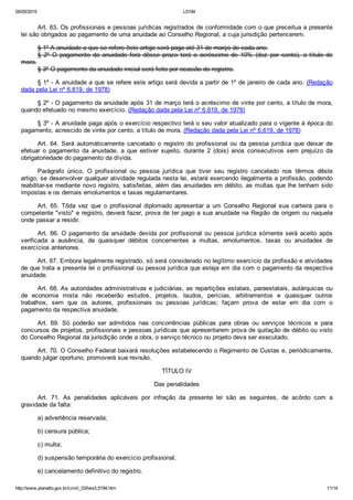 05/05/2015 L5194
http://www.planalto.gov.br/ccivil_03/leis/L5194.htm 11/14
Art. 63. Os profissionais e pessoas jurídicas registrados de conformidade com o que preceitua a presente
lei são obrigados ao pagamento de uma anuidade ao Conselho Regional, a cuja jurisdição pertencerem.
§ 1º A anuidade a que se refere êste artigo será paga até 31 de março de cada ano.
§  2º  O  pagamento  da  anuidade  fora  dêsse  prazo  terá  o  acréscimo  de  10%  (dez  por  cento),  a  título  de
mora.
§ 3º O pagamento da anuidade inicial será feito por ocasião do registro.
§ 1º ­ A anuidade a que se refere este artigo será devida a partir de 1º de janeiro de cada ano. (Redação
dada pela Lei nº 6.619, de 1978)
§ 2º ­ O pagamento da anuidade após 31 de março terá o acréscimo de vinte por cento, a título de mora,
quando efetuado no mesmo exercício. (Redação dada pela Lei nº 6.619, de 1978)
§ 3º ­ A anuidade paga após o exercício respectivo terá o seu valor atualizado para o vigente à época do
pagamento, acrescido de vinte por cento, a título de mora. (Redação dada pela Lei nº 6.619, de 1978)
Art.  64.  Será  automàticamente  cancelado  o  registro  do  profissional  ou  da  pessoa  jurídica  que  deixar  de
efetuar  o  pagamento  da  anuidade,  a  que  estiver  sujeito,  durante  2  (dois)  anos  consecutivos  sem  prejuízo  da
obrigatoriedade do pagamento da dívida.
Parágrafo  único.  O  profissional  ou  pessoa  jurídica  que  tiver  seu  registro  cancelado  nos  têrmos  dêste
artigo, se desenvolver qualquer atividade regulada nesta lei, estará exercendo ilegalmente a profissão, podendo
reabilitar­se mediante novo registro, satisfeitas, além das anuidades em débito, as multas que lhe tenham sido
impostas e os demais emolumentos e taxas regulamentares.
Art.  65.  Tôda  vez  que  o  profissional  diplomado  apresentar  a  um  Conselho  Regional  sua  carteira  para  o
competente "visto" e registro, deverá fazer, prova de ter pago a sua anuidade na Região de origem ou naquela
onde passar a residir.
Art.  66.  O  pagamento  da  anuidade  devida  por  profissional  ou  pessoa  jurídica  sòmente  será  aceito  após
verificada  a  ausência,  de  quaisquer  débitos  concernentes  a  multas,  emolumentos,  taxas  ou  anuidades  de
exercícios anteriores.
Art. 67. Embora legalmente registrado, só será considerado no legítimo exercício da profissão e atividades
de que trata a presente lei o profissional ou pessoa jurídica que esteja em dia com o pagamento da respectiva
anuidade.
Art. 68. As autoridades administrativas e judiciárias, as repartições estatais, paraestatais, autárquicas ou
de  economia  mista  não  receberão  estudos,  projetos,  laudos,  perícias,  arbitramentos  e  quaisquer  outros
trabalhos,  sem  que  os  autores,  profissionais  ou  pessoas  jurídicas;  façam  prova  de  estar  em  dia  com  o
pagamento da respectiva anuidade.
Art.  69.  Só  poderão  ser  admitidos  nas  concorrências  públicas  para  obras  ou  serviços  técnicos  e  para
concursos de projetos, profissionais e pessoas jurídicas que apresentarem prova de quitação de débito ou visto
do Conselho Regional da jurisdição onde a obra, o serviço técnico ou projeto deva ser executado.
Art. 70. O Conselho Federal baixará resoluções estabelecendo o Regimento de Custas e, periòdicamente,
quando julgar oportuno, promoverá sua revisão.
TÍTULO IV
Das penalidades
Art.  71.  As  penalidades  aplicáveis  por  infração  da  presente  lei  são  as  seguintes,  de  acôrdo  com  a
gravidade da falta:
a) advertência reservada;
b) censura pública;
c) multa;
d) suspensão temporária do exercício profissional;
e) cancelamento definitivo do registro.
 