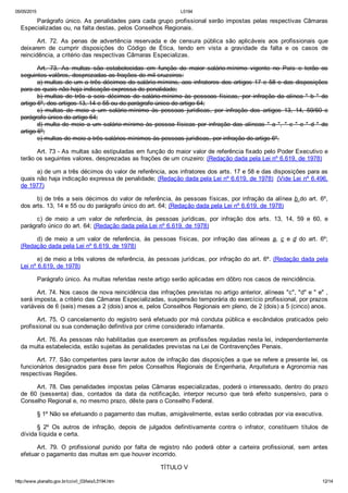 05/05/2015 L5194
http://www.planalto.gov.br/ccivil_03/leis/L5194.htm 12/14
Parágrafo único. As penalidades para cada grupo profissional serão impostas pelas respectivas Câmaras
Especializadas ou, na falta destas, pelos Conselhos Regionais.
Art.  72.  As  penas  de  advertência  reservada  e  de  censura  pública  são  aplicáveis  aos  profissionais  que
deixarem  de  cumprir  disposições  do  Código  de  Ética,  tendo  em  vista  a  gravidade  da  falta  e  os  casos  de
reincidência, a critério das respectivas Câmaras Especializas.
Art.  73.  As  multas  são  estabelecidas  em  função  do  maior  salário­mínimo  vigente  no  País  e  terão  os
seguintes valôres, desprezadas as frações de mil cruzeiros:
a) multas de um a três décimos do salárío­mímino, aos infratores dos artigos 17 e 58 e das disposições
para as quais não haja indicação expressa de penalidade;
b)  multas  de  três  a  seis  décimos  do  salário­mínimo  às  pessoas  físicas,  por  infração  da  alínea  "  b  "  do
artigo 6º, dos artigos 13, 14 e 55 ou do parágrafo único do artigo 64;
c)  multas  de  meio  a  um  salário­mínimo  às  pessoas  jurídicas,  por  infração  dos  artigos  13,  14,  59/60  e
parágrafo único do artigo 64;
d) multa de meio a um salário­mínimo às pessoa físicas por infração das alíneas " a ", " c " e " d " do
artigo 6º;
e) multas de meio a três salários­mínimos às pessoas jurídicas, por infração do artigo 6º.
Art. 73 ­ As multas são estipuladas em função do maior valor de referência fixado pelo Poder Executivo e
terão os seguintes valores, desprezadas as frações de um cruzeiro: (Redação dada pela Lei nº 6.619, de 1978)
a) de um a três décimos do valor de referência, aos infratores dos arts. 17 e 58 e das disposições para as
quais não haja indicação expressa de penalidade; (Redação dada pela Lei nº 6.619, de 1978)  (Vide Lei nº 6.496,
de 1977)
b) de três a seis décimos do valor de referência, às pessoas físicas, por infração da alínea b do art. 6º,
dos arts. 13, 14 e 55 ou do parágrafo único do art. 64; (Redação dada pela Lei nº 6.619, de 1978)
c)  de  meio  a  um  valor  de  referência,  às  pessoas  jurídicas,  por  infração  dos  arts.  13,  14,  59  e  60,  e
parágrafo único do art. 64; (Redação dada pela Lei nº 6.619, de 1978)
d)  de  meio  a  um  valor  de  referência,  às  pessoas  físicas,  por  infração  das  alíneas  a,  c  e  d  do  art.  6º;
(Redação dada pela Lei nº 6.619, de 1978)
e) de meio a três valores de referência, às pessoas jurídicas, por infração do art. 6º. (Redação dada pela
Lei nº 6.619, de 1978)
Parágrafo único. As multas referidas neste artigo serão aplicadas em dôbro nos casos de reincidência.
Art. 74. Nos casos de nova reincidência das infrações previstas no artigo anterior, alíneas "c", "d" e " e" ,
será imposta, a critério das Câmaras Especializadas, suspensão temporária do exercício profissional, por prazos
variáveis de 6 (seis) meses a 2 (dois) anos e, pelos Conselhos Regionais em pleno, de 2 (dois) a 5 (cinco) anos.
Art. 75. O cancelamento do registro será efetuado por má conduta pública e escândalos praticados pelo
profissional ou sua condenação definitiva por crime considerado infamante.
Art. 76. As pessoas não habilitadas que exercerem as profissões reguladas nesta lei, independentemente
da multa estabelecida, estão sujeitas às penalidades previstas na Lei de Contravenções Penais.
Art. 77. São competentes para lavrar autos de infração das disposições a que se refere a presente lei, os
funcionários designados para êsse fim pelos Conselhos Regionais de Engenharia, Arquitetura e Agronomia nas
respectivas Regiões.
Art. 78. Das penalidades impostas pelas Câmaras especializadas, poderá o interessado, dentro do prazo
de  60  (sessenta)  dias,  contados  da  data  da  notificação,  interpor  recurso  que  terá  efeito  suspensivo,  para  o
Conselho Regional e, no mesmo prazo, dêste para o Conselho Federal.
§ 1º Não se efetuando o pagamento das multas, amigàvelmente, estas serão cobradas por via executiva.
§  2º  Os  autros  de  infração,  depois  de  julgados  definitivamente  contra  o  infrator,  constituem  títulos  de
dívida líquida e certa.
Art.  79.  O  profissional  punido  por  falta  de  registro  não  poderá  obter  a  carteira  profissional,  sem  antes
efetuar o pagamento das multas em que houver incorrido.
TÍTULO V
 
