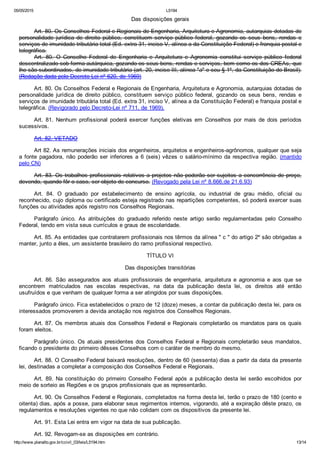 05/05/2015 L5194
http://www.planalto.gov.br/ccivil_03/leis/L5194.htm 13/14
Das disposições gerais
Art. 80. Os Conselhos Federal e Regionais de Engenharia, Arquitetura e Agronomia, autarquias dotadas de
personalidade  jurídica  de  direito  público,  constituem  serviço  público  federal,  gozando  os  seus  bens,  rendas  e
serviços de imunidade tributária total (Ed. extra 31, inciso V, alínea a da Constituição Federal) e franquia postal e
telegráfica.
Art.  80.  O  Conselho  Federal  de  Engenharia  e  Arquitetura  e  Agronomia  constitui  serviço  público  federal
descentralizado sob forma autárquica, gozando os seus bens, rendas e serviços, bem como os dos CREAs, que
lhe são subordinados, de imunidade tributária (art. 20, inciso III, alínea "a" e seu § 1º, da Constituição do Brasil).
(Redação dada pelo Decreto Lei nº 620, de 1969)
Art. 80. Os Conselhos Federal e Regionais de Engenharia, Arquitetura e Agronomia, autarquias dotadas de
personalidade  jurídica  de  direito  público,  constituem  serviço  público  federal,  gozando  os  seus  bens,  rendas  e
serviços de imunidade tributária total (Ed. extra 31, inciso V, alínea a da Constituição Federal) e franquia postal e
telegráfica. (Revigorado pelo Decreto­Lei nº 711, de 1969).
Art.  81.  Nenhum  profissional  poderá  exercer  funções  eletivas  em  Conselhos  por  mais  de  dois  períodos
sucessivos.
Art. 82. VETADO
Art 82. As remunerações iniciais dos engenheiros, arquitetos e engenheiros­agrônomos, qualquer que seja
a  fonte  pagadora,  não  poderão  ser  inferiores  a  6  (seis)  vêzes  o  salário­mínimo  da  respectiva  região.  (mantido
pelo CN)
Art. 83. Os trabalhos profissionais relativos a projetos não poderão ser sujeitos a concorrência de preço,
devendo, quando fôr o caso, ser objeto de concurso. (Revogado pela Lei nº 8.666,de 21.6.93)
Art.  84.  O  graduado  por  estabelecimento  de  ensino  agrícola,  ou  industrial  de  grau  médio,  oficial  ou
reconhecido, cujo diploma ou certificado esteja registrado nas repartições competentes, só poderá exercer suas
funções ou atividades após registro nos Conselhos Regionais.
Parágrafo  único.  As  atribuições  do  graduado  referido  neste  artigo  serão  regulamentadas  pelo  Conselho
Federal, tendo em vista seus currículos e graus de escolaridade.
Art. 85. As entidades que contratarem profissionais nos têrmos da alínea " c " do artigo 2º são obrigadas a
manter, junto a êles, um assistente brasileiro do ramo profissional respectivo.
TÍTULO VI
Das disposições transitórias
Art.  86.  São  assegurados  aos  atuais  profissionais  de  engenharia,  arquitetura  e  agronomia  e  aos  que  se
encontrem  matriculados  nas  escolas  respectivas,  na  data  da  publicação  desta  lei,  os  direitos  até  então
usufruídos e que venham de qualquer forma a ser atingidos por suas disposições.
Parágrafo único. Fica estabelecidos o prazo de 12 (doze) meses, a contar da publicação desta lei, para os
interessados promoverem a devida anotação nos registros dos Conselhos Regionais.
Art. 87. Os membros atuais dos Conselhos Federal e Regionais completarão os mandatos para os quais
foram eleitos.
Parágrafo único. Os atuais presidentes dos Conselhos Federal e Regionais completarão seus mandatos,
ficando o presidente do primeiro dêsses Conselhos com o caráter de membro do mesmo.
Art. 88. O Conselho Federal baixará resoluções, dentro de 60 (sessenta) dias a partir da data da presente
lei, destinadas a completar a composição dos Conselhos Federal e Regionais.
Art.  89.  Na  constituição  do  primeiro  Conselho  Federal  após  a  publicação  desta  lei  serão  escolhidos  por
meio de sorteio as Regiões e os grupos profissionais que as representarão.
Art. 90. Os Conselhos Federal e Regionais, completados na forma desta lei, terão o prazo de 180 (cento e
oitenta) dias, após a posse, para elaborar seus regimentos internos, vigorando, até a expiração dêste prazo, os
regulamentos e resoluções vigentes no que não colidam com os dispositivos da presente lei.
Art. 91. Esta Lei entra em vigor na data de sua publicação.
Art. 92. Revogam­se as disposições em contrário.
 