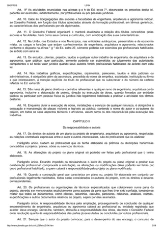 05/05/2015 L5194
http://www.planalto.gov.br/ccivil_03/leis/L5194.htm 3/14
Art.  9º As atividades enunciadas nas alíneas g e h do Ed. extra 7º, observados os preceitos desta lei,
poderão ser exercidas, indistintamente, por profissionais ou por pessoas jurídicas.
Art. 10. Cabe às Congregações das escolas e faculdades de engenharia, arquitetura e agronomia indicar,
ao Conselho Federal, em função dos títulos apreciados através da formação profissional, em têrmos genéricos,
as características dos profissionais por ela diplomados.
Art.  11.  O  Conselho  Federal  organizará  e  manterá  atualizada  a  relação  dos  títulos  concedidos  pelas
escolas e faculdades, bem como seus cursos e currículos, com a indicação das suas características.
Art. 12. Na União, nos Estados e nos Municípios, nas entidades autárquicas, paraestatais e de economia
mista,  os  cargos  e  funções  que  exijam  conhecimentos  de  engenharia,  arquitetura  e  agronomia,  relacionados
conforme o disposto na alínea " g " do Ed. extra 27, sòmente poderão ser exercidos por profissionais habilitados
de acôrdo com esta lei.
Art. 13. Os estudos, plantas, projetos, laudos e qualquer outro trabalho de engenharia, de arquitetura e de
agronomia,  quer  público,  quer  particular,  sòmente  poderão  ser  submetidos  ao  julgamento  das  autoridades
competentes e só terão valor jurídico quando seus autores forem profissionais habilitados de acôrdo com esta
lei.
Art.  14.  Nos  trabalhos  gráficos,  especificações,  orçamentos,  pareceres,  laudos  e  atos  judiciais  ou
administrativos, é obrigatória além da assinatura, precedida do nome da emprêsa, sociedade, instituição ou firma
a  que  interessarem,  a  menção  explícita  do  título  do  profissional  que  os  subscrever  e  do  número  da  carteira
referida no Ed. extra 56.
Art. 15. São nulos de pleno direito os contratos referentes a qualquer ramo da engenharia, arquitetura ou da
agronomia,  inclusive  a  elaboração  de  projeto,  direção  ou  execução  de  obras,  quando  firmados  por  entidade
pública ou particular com pessoa física ou jurídica não legalmente habilitada a praticar a atividade nos têrmos
desta lei.
Art. 16. Enquanto durar a execução de obras, instalações e serviços de qualquer natureza, é obrigatória a
colocação  e  manutenção  de  placas  visíveis  e  legíveis  ao  público,  contendo  o  nome  do  autor  e  co­autores  do
projeto, em todos os seus aspectos técnicos e artísticos, assim como os dos responsáveis pela execução dos
trabalhos.
CAPÍTULO II
Da responsabilidade e autoria
Art. 17. Os direitos de autoria de um plano ou projeto de engenharia, arquitetura ou agronomia, respeitadas
as relações contratuais expressas entre o autor e outros interessados, são do profissional que os elaborar.
Parágrafo  único.  Cabem  ao  profissional  que  os  tenha  elaborado  os  prêmios  ou  distinções  honoríficas
concedidas a projetos, planos, obras ou serviços técnicos.
Art.  18.  As  alterações  do  projeto  ou  plano  original  só  poderão  ser  feitas  pelo  profissional  que  o  tenha
elaborado.
Parágrafo  único.  Estando  impedido  ou  recusando­se  o  autor  do  projeto  ou  plano  original  a  prestar  sua
colaboração profissional, comprovada a solicitação, as alterações ou modificações dêles poderão ser feitas por
outro profissional habilitado, a quem caberá a responsabilidade pelo projeto ou plano modificado.
Art.  19.  Quando  a  concepção  geral  que  caracteriza  um  plano  ou,  projeto  fôr  elaborada  em  conjunto  por
profissionais legalmente habilitados, todos serão considerados co­autores do projeto, com os direitos e deveres
correspondentes.
Art.  20.  Os  profissionais  ou  organizações  de  técnicos  especializados  que  colaborarem  numa  parte  do
projeto, deverão ser mencionados explicitamente como autores da parte que lhes tiver sido confiada, tornando­se
mister  que  todos  os  documentos,  como  plantas,  desenhos,  cálculos,  pareceres,  relatórios,  análises,  normas,
especificações e outros documentos relativos ao projeto, sejam por êles assinados.
Parágrafo  único.  A  responsabilidade  técnica  pela  ampliação,  prosseguimento  ou  conclusão  de  qualquer
empreendimento  de  engenharia,  arquitetura  ou  agronomia  caberá  ao  profissional  ou  entidade  registrada  que
aceitar  êsse encargo, sendo­lhe, também, atribuída a responsabilidade das obras, devendo o Conselho Federal
dotar resolução quanto às responsabilidades das partes já executadas ou concluídas por outros profissionais.
Art.  21.  Sempre  que  o  autor  do  projeto  convocar,  para  o  desempenho  do  seu  encargo,  o  concurso  de
 