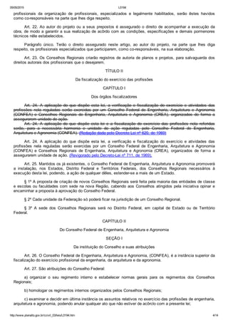05/05/2015 L5194
http://www.planalto.gov.br/ccivil_03/leis/L5194.htm 4/14
profissionais  da  organização  de  profissionais,  especializados  e  legalmente  habilitados,  serão  êstes  havidos
como co­responsáveis na parte que lhes diga respeito.
Art.  22.  Ao  autor  do  projeto  ou  a  seus  prepostos  é  assegurado  o  direito  de  acompanhar  a  execução  da
obra, de modo a garantir a sua realização de acôrdo com as condições, especificações e demais pormenores
técnicos nêle estabelecidos.
Parágrafo  único.  Terão  o  direito  assegurado  neste  artigo,  ao  autor  do  projeto,  na  parte  que  lhes  diga
respeito, os profissionais especializados que participarem, como co­responsáveis, na sua elaboração.
Art. 23. Os Conselhos Regionais criarão registros de autoria de planos e projetos, para salvaguarda dos
direitos autorais dos profissionais que o desejarem.
TÍTULO II
Da fiscalização do exercício das profissões
CAPÍTULO I
Dos órgãos fiscalizadores
Art.  24.  A  aplicação  do  que  dispõe  esta  lei,  a  verificação  e  fiscalização  do  exercício  e  atividades  das
profissões  nela  reguladas  serão  exercidas  por  um  Conselho  Federal  de  Engenharia,  Arquitetura  e  Agronomia
(CONFEA)  e  Conselhos  Regionais  de  Engenharia,  Arquitetura  e  Agronomia  (CREA),  organizados  de  forma  a
assegurarem unidade de ação.
Art.  24.  A  aplicação  do  que  dispõe  esta  lei  e  a  fiscalização  do  exercício  das  profissões  nela  referidas
serão,  para  a  necessária  harmonia  e  unidade  de  ação  reguladas  pelo  Conselho  Federal  de  Engenharia,
Arquitetura e Agronomia (CONFEA). (Redação dada pelo Decreto Lei nº 620, de 1969)
Art.  24.  A  aplicação  do  que  dispõe  esta  lei,  a  verificação  e  fiscalização  do  exercício  e  atividades  das
profissões  nela  reguladas  serão  exercidas  por  um  Conselho  Federal  de  Engenharia,  Arquitetura  e  Agronomia
(CONFEA)  e  Conselhos  Regionais  de  Engenharia,  Arquitetura  e  Agronomia  (CREA),  organizados  de  forma  a
assegurarem unidade de ação. (Revigorado pelo Decreto­Lei nº 711, de 1969).
Art. 25. Mantidos os já existentes, o Conselho Federal de Engenharia, Arquitetura e Agronomia promoverá
a  instalação,  nos  Estados,  Distrito  Federal  e  Territórios  Federais,  dos  Conselhos  Regionais  necessários  à
execução desta lei, podendo, a ação de qualquer dêles, estender­se a mais de um Estado.
§ 1º A proposta de criação de novos Conselhos Regionais será feita pela maioria das entidades de classe
e  escolas  ou  faculdades  com  sede  na  nova  Região,  cabendo  aos  Conselhos  atingidos  pela  iniciativa  opinar  e
encaminhar a proposta à aprovação do Conselho Federal.
§ 2º Cada unidade da Federação só poderá ficar na jurisdição de um Conselho Regional.
§  3º  A  sede  dos  Conselhos  Regionais  será  no  Distrito  Federal,  em  capital  de  Estado  ou  de  Território
Federal.
CAPÍTULO II
Do Conselho Federal de Engenharia, Arquitetura e Agronomia
SEÇÃO I
Da instituição do Conselho e suas atribuições
Art. 26. O Conselho Federal de Engenharia, Arquitetura e Agronomia, (CONFEA), é a instância superior da
fiscalização do exercício profissional da engenharia, da arquitetura e da agronomia.
Art. 27. São atribuições do Conselho Federal:
a)  organizar  o  seu  regimento  interno  e  estabelecer  normas  gerais  para  os  regimentos  dos  Conselhos
Regionais;
b) homologar os regimentos internos organizados pelos Conselhos Regionais;
c) examinar e decidir em última instância os assuntos relativos no exercício das profissões de engenharia,
arquitetura e agronomia, podendo anular qualquer ato que não estiver de acôrclo com a presente lei;
 