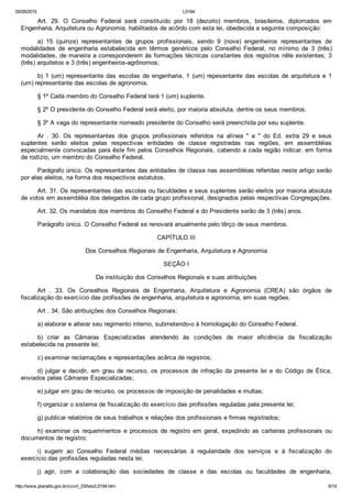 05/05/2015 L5194
http://www.planalto.gov.br/ccivil_03/leis/L5194.htm 6/14
Art.  29.  O  Conselho  Federal  será  constituído  por  18  (dezoito)  membros,  brasileiros,  diplomados  em
Engenharia, Arquitetura ou Agronomia, habilitados de acôrdo com esta lei, obedecida a seguinte composição:
a)  15  (quinze)  representantes  de  grupos  profissionais,  sendo  9  (nove)  engenheiros  representantes  de
modalidades  de  engenharia  estabelecida  em  têrmos  genéricos  pelo  Conselho  Federal,  no  mínimo  de  3  (três)
modalidades, de maneira a corresponderem às formações técnicas constantes dos registros nêle existentes; 3
(três) arquitetos e 3 (três) engenheiros­agrônomos;
b)  1  (um)  representante  das  escolas  de  engenharia,  1  (um)  repesentante  das  escolas  de  arquitetura  e  1
(um) representante das escolas de agronomia.
§ 1º Cada membro do Conselho Federal terá 1 (um) suplente.
§ 2º O presidente do Conselho Federal será eleito, por maioria absoluta, dentre os seus membros.
§ 3º A vaga do representante nomeado presidente do Conselho será preenchida por seu suplente.
Ar  .  30.  Os  representantes  dos  grupos  profissionais  referidos  na  alínea  "  a  "  do  Ed.  extra  29  e  seus
suplentes  serão  eleitos  pelas  respectivas  entidades  de  classe  registradas  nas  regiões,  em  assembléias
especialmente convocadas para êste fim pelos Conselhos Regionais, cabendo a cada região indicar, em forma
de rodízio, um membro do Conselho Federal.
Parágrafo único. Os representantes das entidades de classe nas assembléias referidas neste artigo serão
por elas eleitos, na forma dos respectivos estatutos.
Art. 31. Os representantes das escolas ou faculdades e seus suplentes serão eleitos por maioria absoluta
de votos em assembléia dos delegados de cada grupo profissional, designados pelas respectivas Congregações.
Art. 32. Os mandatos dos membros do Conselho Federal e do Presidente serão de 3 (três) anos. 
Parágrafo único. O Conselho Federal se renovará anualmente pelo têrço de seus membros.
CAPÍTULO III
Dos Conselhos Regionais de Engenharia, Arquitetura e Agronomia
SEÇÃO I
Da instituição dos Conselhos Regionais e suas atribuições
Art  .  33.  Os  Conselhos  Regionais  de  Engenharia,  Arquitetura  e  Agronomia  (CREA)  são  órgãos  de
fiscalização do exercício das profissões de engenharia, arquitetura e agronomia, em suas regiões.
Art . 34. São atribuições dos Conselhos Regionais:
a) elaborar e alterar seu regimento interno, submetendo­o à homologação do Conselho Federal.
b)  criar  as  Câmaras  Especializadas  atendendo  às  condições  de  maior  eficiência  da  fiscalização
estabelecida na presente lei;
c) examinar reclamações e representações acêrca de registros;
d)  julgar  e  decidir,  em  grau  de  recurso,  os  processos  de  infração  da  presente  lei  e  do  Código  de  Ética,
enviados pelas Câmaras Especializadas;
e) julgar em grau de recurso, os processos de imposição de penalidades e multas;
f) organizar o sistema de fiscalização do exercício das profissões reguladas pela presente lei;
g) publicar relatórios de seus trabalhos e relações dos profissionais e firmas registrados;
h)  examinar  os  requerimentos  e  processos  de  registro  em  geral,  expedindo  as  carteiras  profissionais  ou
documentos de registro;
i)  sugerir  ao  Conselho  Federal  médias  necessárias  à  regularidade  dos  serviços  e  à  fiscalização  do
exercício das profissões reguladas nesta lei;
j)  agir,  com  a  colaboração  das  sociedades  de  classe  e  das  escolas  ou  faculdades  de  engenharia,
 