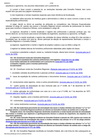 05/05/2015 L5194
http://www.planalto.gov.br/ccivil_03/leis/L5194.htm 7/14
arquitetura e agronomia, nos assuntos relacionados com a presente lei;
k)  cumprir  e  fazer  cumprir  a  presente  lei,  as  resoluções  baixadas  pelo  Conselho  Federal,  bem  como
expedir atos que para isso julguem necessários;
l) criar inspetorias e nomear inspetores especiais para maior eficiência da fiscalização;
m) deliberar sôbre assuntos de interêsse geral e administrativo e sôbre os casos comuns a duas ou mais
especializações profissionais;
n)  julgar,  decidir  ou  dirimir  as  questões  da  atribuição  ou  competência,  das  Câmaras  Especializadas
referidas  no  artigo  45,  quando  não  possuir  o  Conselho  Regional  número  suficiente  de  profissionais  do  mesmo
grupo para constituir a respectiva Câmara, como estabelece o artigo 48;
o)  organizar,  disciplinar  e  manter  atualizado  o  registro  dos  profissionais  e  pessoas  jurídicas  que,  nos
têrmos desta lei, se inscrevam para exercer atividades de engenharia, arquitetura ou agronomia, na Região;
p) organizar e manter atualizado o registro das entidades de classe referidas no artigo 62 e das escolas e
faculdades  que,  de  acôrdo  com  esta  lei,  devam  participar  da  eleição  de  representantes  destinada  a  compor  o
Conselho Regional e o Conselho Federal;
q) organizar, regulamentar e manter o registro de projetos e planos a que se refere o artigo 23;
r) registrar as tabelas básicas de honorários profissionais elaboradas pelos órgãos de classe.
s) autorizar o presidente a adquirir, onerar ou, mediante licitação, alienar bens imóveis. (Incluída pela Lei nº
6.619, de 1978)
Art . 35. Constituem renda dos Conselhos Regionais:
a) as taxas de expedição das carteiras profissionais e de registros;  (Vide Del 711, de 1966)
b) as multas aplicadas de conformidade com a presente lei; (Vide Del 711, de 1966)
c) doações, legados, juros e receitas patrimoniais;
d) subvenções.
Art. 35 ­ Constituem renda dos Conselhos Regionais: (Redação dada pela Lei nº 6.619, de 1978)
I ­ anuidades cobradas de profissionais e pessoas jurídicas; (Incluído pela Lei nº 6.619, de 1978)
II ­ taxas de expedição de carteiras profissionais e documentos diversos; (Incluído pela Lei nº 6.619, de
1978)
III ­ emolumentos sobre registros, vistos e outros procedimentos; (Incluído pela Lei nº 6.619, de 1978)
IV  ­  quatro  quintos  da  arrecadação  da  taxa  instituída  pela  Lei  nº  6.496,  de  7  de  dezembro  de  1977;
(Incluído pela Lei nº 6.619, de 1978)
V  ­  multas  aplicadas  de  conformidade  com  esta  Lei  e  com  a  Lei  nº  6.496,  de  7  de  dezembro  de  1977;
(Incluído pela Lei nº 6.619, de 1978)
VI ­ doações, legados, juros e receitas patrimoniais; (Incluído pela Lei nº 6.619, de 1978)
VII ­ subvenções; (Incluído pela Lei nº 6.619, de 1978)
VIII ­ outros rendimentos eventuais. (Incluído pela Lei nº 6.619, de 1978)
Art . 36. Da renda bruta proveniente da arrecadação das taxas e multas referidas nas alíneas " a " e " b "
do artigo anterior, o Conselho Regional recolherá um décimo ao Conselho Federal, de acôrdo com o artigo 28.
Parágrafo único. Os Conselhos Regionais destinarão anualmente a renda líquida provinda da arrecadação
das  multas  a  medidas  que  objetivem  o  aperfeiçoamento  técnico  e  cultural  do  engenheiro,  do  arquiteto  e  do
engenheiro­agrônomo.
Art. 36. Cada Conselho Regional recolherá ao Conselho Federal a parcela de 15% (quinze por cento) da
renda  bruta  proveniente  da  arrecadação  das  taxas  e  multas  referidas  nas  alíneas  "a"  e  "b"  do  artigo  anterior.
(Redação dada pelo Decreto Lei nº 620, de 1969)
Art . 36. Da renda bruta proveniente da arrecadação das taxas e multas referidas nas alíneas " a " e " b "
do artigo anterior, o Conselho Regional recolherá um décimo ao Conselho Federal, de acôrdo com o artigo 28.
(Revigorado pelo Decreto­Lei nº 711, de 1969).
Art. 36 ­ Os Conselhos Regionais recolherão ao Conselho Federal, até o dia trinta do mês subsequente ao
 