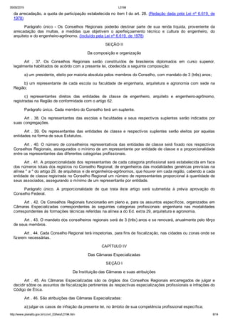 05/05/2015 L5194
http://www.planalto.gov.br/ccivil_03/leis/L5194.htm 8/14
da arrecadação, a quota de participação estabelecida no item I do art. 28. (Redação dada pela Lei nº 6.619, de
1978)
Parágrafo  único  ­  Os  Conselhos  Regionais  poderão  destinar  parte  de  sua  renda  líquida,  proveniente  da
arrecadação  das  multas,  a  medidas  que  objetivem  o  aperfeiçoamento  técnico  e  cultura  do  engenheiro,  do
arquiteto e do engenheiro­agrônomo. (Incluído pela Lei nº 6.619, de 1978)
SEÇÃO II
Da composição e organização
Art  .  37.  Os  Conselhos  Regionais  serão  constituídos  de  brasileiros  diplomados  em  curso  superior,
legalmente habilitados de acôrdo com a presente lei, obedecida a seguinte composição:
a) um presidente, eleito por maioria absoluta pelos membros do Conselho, com mandato de 3 (três) anos;
b)  um  representante  de  cada  escola  ou  faculdade  de  engenharia,  arquitetura  e  agronomia  com  sede  na
Região;
c)  representantes  diretos  das  entidades  de  classe  de  engenheiro,  arquiteto  e  engenheiro­agrônomo,
registradas na Região de conformidade com o artigo 62.
Parágrafo único. Cada membro do Conselho terá um suplente.
Art . 38. Os representantes das escolas e faculdades e seus respectivos suplentes serão indicados por
suas congregações.
Art  .  39.  Os  representantes  das  entidades  de  classe  e  respectivos  suplentes  serão  eleitos  por  aquelas
entidades na forma de seus Estatutos.
Art . 40. O número de conselheiros representativos das entidades de classe será fixado nos respectivos
Conselhos Regionais, assegurados o mínimo de um representante por entidade de classe e a proporcionalidade
entre os representantes das diferentes categorias profissionais.
Art . 41. A proporcionalidade dos representantes de cada categoria profissional será estabelecida em face
dos números totais dos registros no Conselho Regional, de engenheiros das modalidades genéricas previstas na
alínea " a " do artigo 29, de arquitetos e de engenheiros­agrônomos, que houver em cada região, cabendo a cada
entidade de classe registrada no Conselho Regional um número de representantes proporcional à quantidade de
seus associados, assegurando o mínimo de um representante por entidade.
Parágrafo  único.  A  proporcionalidade  de  que  trata  êste  artigo  será  submetida  à  prévia  aprovação  do
Conselho Federal.
Art . 42. Os Conselhos Regionais funcionarão em pleno e, para os assuntos específicos, organizados em
Câmaras  Especializadas  correspondentes  às  seguintes  categorias  profissionais:  engenharia  nas  modalidades
correspondentes às formações técnicas referidas na alínea a do Ed. extra 29, arquitetura e agronomia.
Art . 43. O mandato dos conselheiros regionais será de 3 (três) anos e se renovará, anualmente pelo têrço
de seus membros.
Art . 44. Cada Conselho Regional terá inspetorias, para fins de fiscalização, nas cidades ou zonas onde se
fizerem necessárias.
CAPÍTULO IV
Das Câmaras Especializadas
SEÇÃO I
Da Instituição das Câmaras e suas atribuições
Art  .  45.  As  Câmaras  Especializadas  são  os  órgãos  dos  Conselhos  Regionais  encarregados  de  julgar  e
decidir sôbre os assuntos de fiscalização pertinentes às respectivas especializações profissionais e infrações do
Código de Ética.
Art . 46. São atribuições das Câmaras Especializadas:
a) julgar os casos de infração da presente lei, no âmbito de sua competência profissional específica;
 