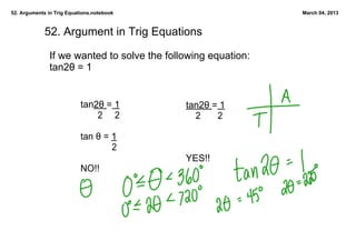 52. Arguments in Trig Equations.notebook                       March 04, 2013



             52. Argument in Trig Equations

               If we wanted to solve the following equation:
               tan2θ = 1


                           tan2θ = 1         tan2θ = 1
                                  2     2        2       2

                           tan θ = 1
                                        2
                                             YES!!
                           NO!!
 