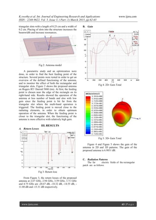 K.swetha et al. Int. Journal of Engineering Research and Applications www.ijera.com
ISSN : 2248-9622, Vol. 5, Issue 3, ( Part -1) March 2015, pp.62-65
www.ijera.com 63 | P a g e
triangular slots with a length of 0.25 cm and a width of
0.2 cm. Placing of slots into the structure increases the
beamwidth and increase resonances.
Fig 2: Antenna model
A parametric study and an optimization were
done, in order to find the best feeding point of the
structure. Several points were tested in order to get an
overview of the defined functioning of the antenna,
and to monitor the effect of both the rectangular and
triangular slots. Figure 2 shows the proposed antenna
on Rogers RT/ Duroid 5880 (tm). At first, the feeding
point is chosen near the edge of the rectangle on its
right-hand side. Results showed the operation of the
antenna at less number of bands and also with low
gain since the feeding point is bit far from the
triangular slot where the multi-band operation is
triggered. The feeding point is moved close to the
radiating elements, in order to obtain optimum
operation of the antenna. When the feeding point is
closer to the triangular slot, the functioning of the
antenna is more effective with relatively high gain.
III. RESULTS
A. Return Losses
Fig 3: Return loss
From Figure 3, the return losses of the proposed
antenna at 2.67 GHz, 2.94 GHz, 3.59 GHz, 3.71 GHz
and 4.75 GHz are -20.67 dB, -18.32 dB, -14.55 dB, -
11.80 dB and -13.31 dB respectively.
B. Gain
Fig 4: 2D- Gain Total
Fig 5: 3D- Gain Total
Figure 4 and Figure 5 shows the gain of the
antenna in 2D and 3D patterns. The gain of the
proposed antenna is 6.9831 dB.
C. Radiation Patterns
The far electric fields of the rectangular
patch are as follows
 