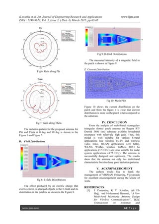 K.swetha et al. Int. Journal of Engineering Research and Applications www.ijera.com
ISSN : 2248-9622, Vol. 5, Issue 3, ( Part -1) March 2015, pp.62-65
www.ijera.com 64 | P a g e
Fig 6: Gain along Phi
Fig 7: Gain along Theta
The radiation pattern for the proposed antenna for
Phi and Theta at 0 deg and 90 deg is shown in the
Figure 6 and Figure 7.
D. Field Distributions
Fig 8: E-field Distributions
The effect produced by an electric charge that
exerts a force on charged objects is the E-field and its
distribution in the patch is as shown in the Figure 8.
Fig 9: H-filed Distributions
The measured intensity of a magnetic field in
the patch is shown in Figure 9.
E. Current Distribution
Fig 10: Mesh Plot
Figure 10 shows the current distribution on the
patch and from the figure it is clear that current
distribution is more on the patch when compared to
the substrate.
IV. CONCLUSION
From the analysis of multi-band rectangular-
triangular slotted patch antenna on Rogers RT/
Duroid 5880 (tm) substrate exhibits broadband
resonance with relatively high gain. Thus, this
model is well suitable for various S-band
applications like wireless CCTV and wireless
video links, WLAN applications (2.8 GHz),
WLAN, WiMax, wireless WiMax, 802.1 6a
applications (3.5 GHz) and also suitable for radar
system applications (4.75 GHz). The antenna is
successfully designed and optimized. The results
show that the antenna not only has multi-band
characteristic but also have good radiation patterns.
V. ACKNOWLEDGMENT
The authors would like to thank the
management of VIGNAN University, Vijayawada
for excellent encouragement during the tenure of
work.
REFERENCES
[1] J Costantine, K Y. Kabalan, Ali El-
Hajj, and Mohammad Rammal, “A New
Multi-band Microstrip Antenna Design
for Wireless Communications”, IEEE
Transactions on Antennas and
 