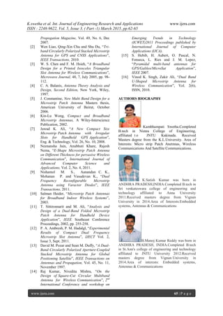 K.swetha et al. Int. Journal of Engineering Research and Applications www.ijera.com
ISSN : 2248-9622, Vol. 5, Issue 3, ( Part -1) March 2015, pp.62-65
www.ijera.com 65 | P a g e
Propogation Magazine, Vol. 49, No. 6, Dec
2007.
[2] Wen Liao, Qing-Xin Chu and Shu Du, “Tri-
band Circularly Polarized Stacked Microstrip
Antenna for GPS and CNSS Applications”,
IEEE Transactions, 2010.
[3] W. S. Chen and F. M. Hsieh, “A Broadband
Design for a Printed Isosceles Triangular
Slot Antenna for Wireless Communications”,
Microwave Journal, 48, 7, July 2005, pp. 98-
112.
[4] C. A. Balanis, Antenna Theory Analysis and
Design, Second Edition, New York, Wiley,
1997.
[5] J. Constantine, New Multi Band Design for a
Microstrip Patch Antenna Masters thesis,
American University of Beirut, October
2006.
[6] Kin-Lu Wong, Compact and Broadband
Microstrip Antennas, A Wiley-Interscience
Publication, 2002.
[7] Jawad K. Ali, “A New Compact Size
Microstrip Patch Antenna with Irregular
Slots for Handheld GPS Application”,
Eng. & Technology, Vol. 26, No. 10, 2008.
[8] Neenansha Jain, Anubhuti Khare, Rajesh
Nema, “E-Shape Microstrip Patch Antenna
on Different Thickness for pervasive Wireless
Communication”, International Journal of
Advanced Computer Science and
Applications, Vol. 2, No. 4, 2011.
[9] Nishamol M. S., Aanandan C. K.,
Mohanan P. and Vasudevan K., “Dual
Frequency Reconfigurable Microstrip
Antenna using Varactor Diodes”, IEEE
Transactions, 2011.
[10] Salman Haider, “Microstrip Patch Antennas
for Broadband Indoor Wireless Systems”,
2003.
[11] T. Sittironnarit and M. Ali, “Analysis and
Design of a Dual-Band Folded Microstrip
Patch Antenna for Handheld Device
Application”, IEEE Southeast Conference
Proceedings, 2002, pp. 255-258.
[12] P. A. Ambresh, P. M. Hadalgl, “Experimental
Results of Compact Dual Frequency
Microstrip Slot Antenna”, IJECT Vol. 2,
Issue 3, Sept. 2011.
[13] David M. Pozar and Sean M. Duffy, “A Dual-
Band Circularly Polarized Aperture-Coupled
Stacked Microstrip Antenna for Global
Positioning Satellite”, IEEE Transactions on
Antennas and Propagation, Vol. 45, No. 11,
November 1997.
[14] Raj Kumar, Nivedita Mishra, “On the
Design of Square-Cut Circular Multiband
Antenna for Wireless Communication”, 2nd
International Conference and workshop on
Emerging Trends in Technology
(ICWET)2011 Proceedings published by
International Journal of Computer
Applications (IJCA).
[15] S. Hebib, H. Aubert, O. Pascal, N.
Fonseca, L. Ries and J. M. Lopez,
“Pyramidal multi-band antennas for
GPS/Galileo/MicroSat Application”,
IEEE 2007.
[16] Vinod K. Singh, Zakir Ali, “Dual Band
U-Shaped Microstrip Antenna for
Wireless Communication”, Vol. 2(6),
ISSN, 2010.
AUTHORS BIOGRAPHY
Kambhampati Swetha.Completed
B.tech in Nimra College of Engineering,
affiliated t o JNTU Kakinada. Received
Masters degree from the K.L.University. Area of
Interests: Micro strip Patch Anetnnas, Wireless
Communications And Satellite Communications.
K.Satish Kumar was born in
ANDHRA PRADESH,INDIA.Completed B.tech in
Sri venkateswara college of engineering and
technology affiliated to Anna University
2011.Received masters degree from Vignan
University in 2014.Area of Interests:Embedded
systems, Antennas & Communications
B.Manoj Kumar Reddy was born in
ANDHRA PRADESH, INDIA.Completed B.tech
in St.Ann's college of engineering and technology
affiliated to JNTU University 2012.Received
masters degree from Vignan University in
2014.Area of interests: Embedded systems,
Antennas & Communications
 