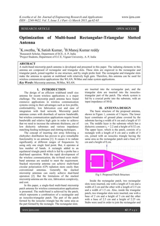 K.swetha et al. Int. Journal of Engineering Research and Applications www.ijera.com
ISSN : 2248-9622, Vol. 5, Issue 3, ( Part -1) March 2015, pp.62-65
www.ijera.com 62 | P a g e
Optimization of Multi-band Rectangular-Triangular Slotted
Antenna
1
K.swetha, 2
K.Satish Kumar, 2
B.Manoj Kumar reddy
1
Reasearch Scholar, Department of ECE, A. P, India
2
Project Students, Department of E.C.E, Vignan University, A. P, India
ABSTRACT
A multi-band microstrip patch antenna is developed and presented in this paper. The radiating elements in this
antenna are composed of rectangular and triangular slots. These slots are engraved in the rectangular and
triangular patch, joined together in one structure, and by single probe feed. The rectangular and triangular slots
make the antenna to operate at multiband with relatively high gain. Therefore, this antenna can be used for
wireless communication applications like WLAN, WiMax and radar system applications.
Key Words: Microstrip antennas, WiMax, WLAN.
I. INTRODUCTION
The design of an efficient wideband small size
antenna for recent wireless applications is a major
challenge. The microstrip patch antenna have found
extensive applications in wireless communication
systems owing to their advantages such as low profile,
conformability, low fabrication cost and ease of
integration with feed network. Microstrip patch
antennas comes with drawback of narrow bandwidth,
but wireless communication applications require broad
bandwidth and relative high gain in order to achieve
that we need to increase the substrate thickness, use of
low dielectric substrates and various impedance
matching feeding techniques and slotting techniques.
The concept of inserting slot array following a
chebyshev distribution has proven to give remarkable
functionality to an antenna [1]. It causes it to radiate
significantly at different ranges of frequencies by
using only one single feed point. But, it operates at
less number of bands. A rectangle added to an
equilateral triangle patch which is fed by a probe has a
dual-band operation. With the rapid development of
the wireless communication, the tri-band even multi-
band antennas are needed to meet the requirement.
Stacked microstrip antenna can achieve multi-band
circular polarization (CP) radiation more easily than
conventional antennas. Generally the stacked
microstrip antennas can easily achieve dual-band
operation [2]. But the limitations of the stacked
microstrip antenna are the size, fabrication complexity,
and cost.
In this paper, a single-feed multi-band microstrip
patch antenna for wireless communication applications
is presented. The multi-band is achieved by the patch,
which represents a combination of a rectangular and
an isosceles-triangular patch. The part of the patch
formed by the isosceles triangle has the same area as
the part formed by the rectangle. The rectangular slots
are inserted into the rectangular part, and the
triangular slots are inserted into the isosceles-
triangular part of the patch. The whole system is
fed by a coaxial probe into the substrate, with an
input impedance of 50 Ω.
II. ANTENNA DESIGN
The basic structure of the proposed antenna,
shown in Figure 1, consists of 3 layers. The lower
layer constitutes of ground plane covered by the
substrate having a width of 6 cm and a length of 15
cm. The middle layer is the substrate which has a
dielectric constant εr = 2.2 and a height of 0.32 cm.
The upper layer, which is the patch, consists of a
rectangle with a length of 4 cm and a width of 3
cm, joined with an isosceles triangle having the
same area as the rectangular patch and a base of 3
cm and a height of 8 cm.
Fig 1: Proposed Patch Structure
Inside the rectangular patch, two rectangular
slots were inserted, one with a length of 3 cm and a
width of 2 cm and the other with a length of 2.5 cm
and a width of 1.5 cm. Also, inside the triangular
patch, two triangular slots were inserted, one with a
base of 2 cm and a height of 3 cm and the other
with a base of 2.5 cm and a height of 2.25 cm.
Stubs were used in order to join the rectangular and
RESEARCH ARTICLE OPEN ACCESS
 