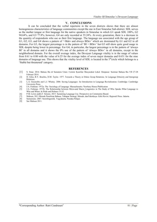 Vitality Of Simeulue’s Devayan Language
*Corresponding Author: Ratri Candrasari1
81 | Page
V. CONCLUSIONS
It can be concluded that the verbal repertoire in the seven districts shows that there are almost
homogeneous characteristics of language communities except the one in East Simeulue Sub-district. SDL serves
as the mother tongue or first language for the native speakers in Simeulue in which G1 speak SDL 100%, G2
94.64%, and G3 77.8%; however, G4 are only recorded at 55.24%. At every generation, there is a decrease in
the quantity of respondents who use as their first language. The language use associated with the age group of
G1, G2, G3, and G4 shows a pattern of „>Bdev and always BDev‟ which are dominated by G1 and G2 in all
domains. For G3, the largest percentage is in the pattern of „BI = BDev‟ but G3 still show quite good usage in
SDL despite being lower in percentage. For G4, in particular, the largest percentage is in the pattern of „always
BI‟ in all domains and it shows the 0% use of the pattern of „always BDev‟ in all domains, except in the
neighborhood domain. For the overall average index, the Devayan Language vitality is in the range of values
from 0.61 to 0.80 with the value of 6.25 for the average index of seven major domains and 0.631 for the nine
domains of language use. This shows that the vitality level of SDL is located in the 3rd
circle which belongs to a
„Stable but threatened‟ category.
REFERENCES
[1] S. Sinar. 2014. Bahasa Ibu di Sumatera Utara: Cermin Kearifan Masyarakat Lokal. Denpasar: Seminar Bahasa Ibu VII 27-28
Februari 2014.
[2] H. Giles, R.Y. Bourhis, D.M. Taylor. 1977. Towards a Theory in Ethnic Group Relations. In Language Ethnicity and Intergroup
Relations.
[3] L.A. Greenoble and L.J. Whaley. 2006. Saving Languages: An Introduction to Language Revitalization. Cambridge: Cambridge
University Press.
[4] J.A. Fishman. 1972a. The Sociology of Language. Massachusetts: Newbury House Plublication
[5] J.A. Fishman. 1972b. The Relationship between Micro-and Macro_Linguistics in The Study of Who Speaks What Language to
Who and When. In Pride and Holmes.15-32.
[6] P.M. Lewis andG.F. Simons. 2015. Sustaining Language Use. Perspective on Community-Based.
[7] Mahsun, 2011.Metode Penelitian Bahasa. Tahapan Strategi, Metode, danTekniknya. Edisi Revisi. Rajawali Press. Jakarta.
[8] Sumarsono. 2007. Sosiolinguistik. Yogyakarta: Pustaka Pelajar.
[9] See Mahsun 2011.
 