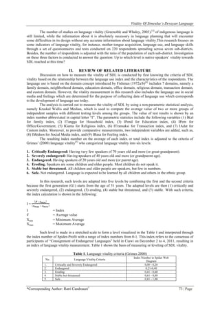 Vitality Of Simeulue’s Devayan Language
*Corresponding Author: Ratri Candrasari1
73 | Page
The number of studies on language vitality (Greenoble and Whaley, 2003).[3]
of indigenous language is
still limited, while the information about it is absolutely necessary in language planning that will encounter
some difficulties in its design without any accurate information about language vitality.This research focuses on
some indicators of language vitality, for instance, mother tongue acquisition, language use, and language skills
through a set of questionnaires and tests conducted on 220 respondents spreading across seven sub-districts.
Besides, the number of respondents is adjusted with the ratio of the population of each sub-district. Investigation
on these three factors is conducted to answer the question: Up to which level is native speakers‟ vitality towards
SDL reached at this time?
II. REVIEW OF RELATED LITERATURE
Discussion on how to measure the vitality of SDL is conducted by first knowing the criteria of SDL
vitality based on the relationship between the language use index and the characteristics of the respondents. The
language use is based on the domain concept introduced by Fishman (1972a/b)[4]
includes 7 domains, namely a
family domain, neighborhood domain, education domain, office domain, religious domain, transaction domain,
and custom domain. However, the vitality measurement in this research also includes the language use in social
media and feelings which are determined for the purpose of collecting data of language use which corresponds
to the development of language use today.
The analysis is carried out to measure the vitality of SDL by using a non-parametric statistical analysis,
namely Kruskal Wallis and Median, which is used to compare the average value of two or more groups of
independent samples with different testing levels among the groups. The value of test results is shown by an
index number abbreviated in capital letter “I”. The parametric statistics include the following variables (1) IKel
for family index, (2) ITangga for Household index, (3) IPend for Education index, (4) IPem for
Office/Government, (5) IGama for Religious index, (6) ITransaksi for Transaction index, and (7) IAdat for
Custom index. Moreover, to provide comparative measurements, two independent variables are added, such as,
(8) IMedsos for Social Media index, and (9) IRasa for Feeling index.
The resulting index number on the average of each index or total index is adjusted to the criteria of
Grimes‟ (2000) language vitality[5]
who categorized language vitality into six levels:
1. Critically Endangered: Having very few speakers of 70 years old and more (or great-grandparent).
2. Severely endangered: Having speakers of 40 years old and more (or grandparent age).
3. Endangered. Having speakers of 20 years old and more (or parent age).
4. Eroding. Speakers are some children and older people. Most children do not speak it.
5. Stable but threatened. All children and older people are speakers, but few in numbers.
6. Safe. Not endangered. Language is expected to be learned by all children and others in the ethnic group.
In this research, such levels are adapted into five levels by combining the first and the second criteria
because the first generation (G1) starts from the age of 51 years. The adapted levels are then (1) critically and
severely endangered, (2) endangered, (3) eroding, (4) stable but threatened, and (5) stable. With such criteria,
the index calculation is shown in the following:
I =
I = Index
= Average value
Xmin = Minimum Average
Xmax = Maximum Average
Such level is made in a stretched scale to form a level visualized in the Table 1 and interpreted through
the index number of Spider-Profit with a range of index numbers from 0-1. This index refers to the consensus of
participants of “Consignment of Endangered Languages” held in Ciawi on December 2 to 4, 2011, resulting in
an index of language vitality measurement. Table 1 shows the basis of measuring or leveling of SDL vitality.
Table 1. Language vitality criteria (Grimes 2000)
No. Language Vitality Criteria
Index Number in Spider Web
Diagram
1. Critically and Severely Endangered 0,00 - 0,20
2. Endangered 0,21-0,40
3. Eroding 0,41 - 0,60
4. Stable but threatened 0,61 - 0,80
5. Safe 0,81 - 1,00
 