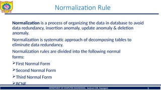 Normalization Rule
DEPARTMENT OF COMPUTER ENGINEERING, Sanjivani COE, Kopargaon 3
Normalization is a process of organizing the data in database to avoid
data redundancy, insertion anomaly, update anomaly & deletion
anomaly.
Normalization is systematic approach of decomposing tables to
eliminate data redundancy.
Normalization rules are divided into the following normal
forms:
First Normal Form
Second Normal Form
Third Normal Form
BCNF
 