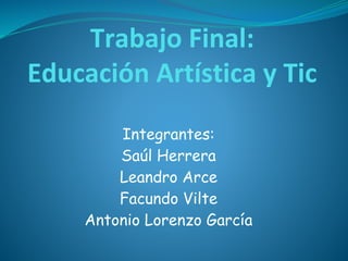 Trabajo Final:
Educación Artística y Tic
Integrantes:
Saúl Herrera
Leandro Arce
Facundo Vilte
Antonio Lorenzo García
 