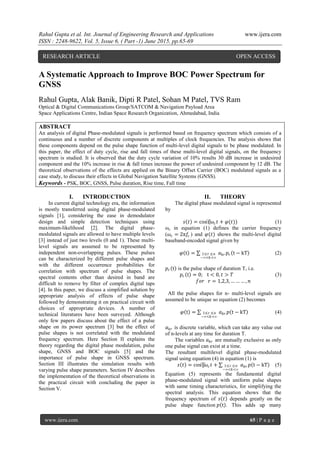 Rahul Gupta et al. Int. Journal of Engineering Research and Applications www.ijera.com
ISSN : 2248-9622, Vol. 5, Issue 6, ( Part -1) June 2015, pp.65-69
www.ijera.com 65 | P a g e
A Systematic Approach to Improve BOC Power Spectrum for
GNSS
Rahul Gupta, Alak Banik, Dipti R Patel, Sohan M Patel, TVS Ram
Optical & Digital Communications Group/SATCOM & Navigation Payload Area
Space Applications Centre, Indian Space Research Organization, Ahmedabad, India
ABSTRACT
An analysis of digital Phase-modulated signals is performed based on frequency spectrum which consists of a
continuous and a number of discrete components at multiples of clock frequencies. The analysis shows that
these components depend on the pulse shape function of multi-level digital signals to be phase modulated. In
this paper, the effect of duty cycle, rise and fall times of these multi-level digital signals, on the frequency
spectrum is studied. It is observed that the duty cycle variation of 10% results 30 dB increase in undesired
component and the 10% increase in rise & fall times increase the power of undesired component by 12 dB. The
theoretical observations of the effects are applied on the Binary Offset Carrier (BOC) modulated signals as a
case study, to discuss their effects in Global Navigation Satellite Systems (GNSS).
Keywords - PSK, BOC, GNSS, Pulse duration, Rise time, Fall time
I. INTRODUCTION
In current digital technology era, the information
is mostly transferred using digital phase-modulated
signals [1], considering the ease in demodulator
design and simple detection techniques using
maximum-likelihood [2]. The digital phase-
modulated signals are allowed to have multiple levels
[3] instead of just two levels (0 and 1). These multi-
level signals are assumed to be represented by
independent non-overlapping pulses. These pulses
can be characterized by different pulse shapes and
with the different occurrence probabilities for
correlation with spectrum of pulse shapes. The
spectral contents other than desired in band are
difficult to remove by filter of complex digital taps
[4]. In this paper, we discuss a simplified solution by
appropriate analysis of effects of pulse shape
followed by demonstrating it on practical circuit with
choices of appropriate devices. A number of
technical literatures have been surveyed. Although
only few papers discuss about the effect of a pulse
shape on its power spectrum [3] but the effect of
pulse shapes is not correlated with the modulated
frequency spectrum. Here Section II explains the
theory regarding the digital phase modulation, pulse
shape, GNSS and BOC signals [5] and the
importance of pulse shape in GNSS spectrum.
Section III illustrates the simulation results with
varying pulse shape parameters. Section IV describes
the implementation of the theoretical observations in
the practical circuit with concluding the paper in
Section V.
II. THEORY
The digital phase modulated signal is represented
by
𝑠 𝑡 = cos⁡(𝜔𝑐 𝑡 + 𝜑(𝑡)) (1)
ωc in equation (1) defines the carrier frequency
(𝜔𝑐 = 2π𝑓𝑐 ) and 𝜑(𝑡) shows the multi-level digital
baseband-encoded signal given by
𝜑 t = 𝑎 𝑘𝑟 𝑝𝑟 t − kT1≤r ≤n
−∞<𝑘<∞
(2)
𝑝𝑟 t is the pulse shape of duration T, i.e.
𝑝𝑟 t = 0; t < 0, 𝑡 > 𝑇 (3)
𝑓𝑜𝑟 𝑟 = 1,2,3, … … … , 𝑛
All the pulse shapes for n- multi-level signals are
assumed to be unique so equation (2) becomes
𝜑 t = 𝑎 𝑘𝑟 𝑝 t − kT1≤r ≤n
−∞<𝑘<∞
(4)
𝑎 𝑘𝑟 is discrete variable, which can take any value out
of n-levels at any time for duration T.
The variables 𝑎 𝑘𝑟 are mutually exclusive as only
one pulse signal can exist at a time.
The resultant multilevel digital phase-modulated
signal using equation (4) in equation (1) is
𝑠 𝑡 = cos⁡[𝜔𝑐 𝑡 + 𝑎 𝑘𝑟 𝑝 t − kT1≤r ≤n
−∞<𝑘<∞
(5)
Equation (5) represents the fundamental digital
phase-modulated signal with uniform pulse shapes
with same timing characteristics, for simplifying the
spectral analysis. This equation shows that the
frequency spectrum of 𝑠 𝑡 depends greatly on the
pulse shape function 𝑝 t . This adds up many
RESEARCH ARTICLE OPEN ACCESS
 
