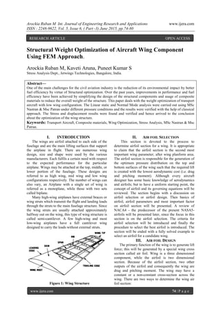 Arockia Ruban M Int. Journal of Engineering Research and Applications www.ijera.com
ISSN : 2248-9622, Vol. 5, Issue 6, ( Part -3) June 2015, pp.74-80
www.ijera.com 74 | P a g e
Structural Weight Optimization of Aircraft Wing Component
Using FEM Approach.
Arockia Ruban M, Kaveti Aruna, Puneet Kumar S
Stress Analysis Dept., Jetwings Technologies, Bangalore, India.
Abstract—
One of the main challenges for the civil aviation industry is the reduction of its environmental impact by better
fuel efficiency by virtue of Structural optimization. Over the past years, improvements in performance and fuel
efficiency have been achieved by simplifying the design of the structural components and usage of composite
materials to reduce the overall weight of the structure. This paper deals with the weight optimization of transport
aircraft with low wing configuration. The Linear static and Normal Mode analysis were carried out using MSc
Nastran & Msc Patran under different pressure conditions and the results were verified with the help of classical
approach. The Stress and displacement results were found and verified and hence arrived to the conclusion
about the optimization of the wing structure.
Keywords: Transport Aircraft, Composite materials, Wing Optimization, Stress Analysis, MSc Nastran & Msc
Patran.
I. INTRODUCTION
The wings are airfoil attached to each side of the
fuselage and are the main lifting surfaces that support
the airplane in flight. There are numerous wing
design, size and shape were used by the various
manufacturers. Each fulfils a certain need with respect
to the expected performance for the particular
airplane. Wings may be attached at the top, middle, or
lower portion of the fuselage. These designs are
referred to as high wing, mid wing and low wing
configurations respectively. The number of wings can
also vary, an Airplane with a single set of wing is
referred as a monoplane, while those with two sets
called biplane.
Many high-wing airplanes have external braces or
wing struts which transmit the flight and landing loads
through the struts to the main fuselage structure. Since
the wing struts are usually attached approximately
halfway out on the wing, this type of wing structure is
called semi-cantilever. A few high-wing and most
low-wing airplanes have a full cantilever wing
designed to carry the loads without external struts.
Figure 1: Wing Structure
II. AIR FOIL SELECTION
This section is devoted to the process to
determine airfoil section for a wing. It is appropriate
to claim that the airfoil section is the second most
important wing parameter; after wing planform area.
The airfoil section is responsible for the generation of
the optimum pressure distribution on the top and
bottom surfaces of the wing such that the required lift
is created with the lowest aerodynamic cost (i.e. drag
and pitching moment). Although every aircraft
designer has some basic knowledge of aerodynamics
and airfoils; but to have a uniform starting point, the
concept of airfoil and its governing equations will be
reviewed. The section begins with a discussion on
airfoil selection or airfoil design. Then basics of
airfoil, airfoil parameters and most important factor
on airfoil section will be presented. A review of
NACA4 - the predecessor of the present NASA5-
airfoils will be presented later, since the focus in this
section is on the airfoil selection. The criteria for
airfoil selection will be introduced and finally the
procedure to select the best airfoil is introduced. The
section will be ended with a fully solved example to
select an airfoil for a candidate wing.
III. AIR FOIL DESIGN
The primary function of the wing is to generate lift
force; this will be generated by a special wing cross
section called air foil. Wing is a three dimensional
component, while the airfoil is two dimensional
section. Because of the airfoil section, two other
outputs of the airfoil and consequently the wing are
drag and pitching moment. The wing may have a
constant or a non-constant cross-section across the
wing. There are two ways to determine the wing air
foil section:
RESEARCH ARTICLE OPEN ACCESS
 