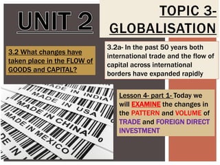 TOPIC 3GLOBALISATION
3.2 What changes have
taken place in the FLOW of
GOODS and CAPITAL?

3.2a- In the past 50 years both
international trade and the flow of
capital across international
borders have expanded rapidly
Lesson 4- part 1- Today we
will EXAMINE the changes in
the PATTERN and VOLUME of
TRADE and FOREIGN DIRECT
INVESTMENT

 