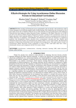 American International Journal of Business Management (AIJBM)
ISSN- 2379-106X, www.aijbm.com Volume 5, Issue 07 (July-2022), PP 87-98
*Corresponding Author: Bhaskar Sinha1
www.aijbm.com 87 | Page
EffectiveStrategies for Using Asynchronous Online Discussion
Forums in Educational Curriculums
Bhaskar Sinha1
, Douglas P. Roberts2
, Courtney Jane3
1
National University, San Diego, California, USA
2
Emery-Riddle Aeronautical University Worldwide, Daytona Beach, FL, USA
3
DrCourtneyJane.com, USA
*Corresponding Author: Bhaskar Sinha1
ABSTRACT:Online teaching and learning has grown exponentially in the past decade, with asynchronous online
courses emerging as one of the more popular modes of online learning. This evolution has only accelerated over the
past couple of years due to COVID-19. With the move to online education, the in-persondiscussions of the traditional
classroom have been replaced by Online Discussion Forums. Amendments to The Higher Education Act of 1965
[1] led to the advent of Online Program Management providers creating on-line asynchronous courses for
higher education, which uniformly utilized a “discussion” forum each week as an assigned activity to meet the
Higher Education Act guidelines; whereinRegular and Substantive Interaction [2] emerged as a significant
guideline that distinguished distance education from correspondence education, and thus, Regular and
Substantive Interaction became a key determinate for students' ability to access Title IV funds. The unanswered
question is if these forms of interactions enrich and improve the learning process. This paper analyzes trends in
asynchronous Online Discussion Forum assignments in terms of what could make them more robust,
intentionally relevant, and in alignment with the 21st-century scholar.
KEYWORDS –Asynchronous, communications, e-learning, interactive learning, LMS, online discussion
forums, online learning.
I. INTRODUCTION
Thelast few decades have ushered in many advances in technology that have become critically
important attributesof the higher education landscape. To improve the effectiveness of teaching and learning,
,educational establishments are continuouslyevaluating and integratingdifferent available technicaltools and
platforms [3].In addition, ahallmark of traditional face-to-face learningis discussions between the teacher and
fellowstudents in an academic environment, which improves learning effectiveness, critical thinking, and
understanding of different perspectives. The learning experience and the robustness are enhanced by regular
participation in discussions [4]. The importance of discussions for learning to be more permanent is integral to
student achievement and expectations [5-6].In the asynchronous online learning environment, a technological
tool called an Online Discussion Forum (ODF) was developed to: (a) mimic a live classroom discussion to
augment interactive learning, peercollaboration, and instructor-learner communications; and (b) meet the
evolving Higher Education Act of 1965 guidelines; wherein Regular and Substantive Interaction (RSI) emerged
as a significant guideline that distinguished distance education from correspondence education, and thus,
Regular and Substantive Interaction became a key determinate for students' ability to access Title IV funds. In
these Online Discussion Forumslearners do an assignment that responds to a prompt with answers that the
whole class can view and respond to, thus holding a virtual discussion session among peers around a given
educational topic. The ODF is intended to be a dynamic and lively communication and interactions among
students in the asynchronous classroom.Theseclassroom. TheseODFs, typically contained within a Learning
Management System (LMS),have been a prominent partof the course delivery for the past few decades. They
are being used as a tool to augment and improve collaborative learning and communication between fellow
studentsand the instructor.Growing rapidly are faster technologies, networks, and applications, and thus the
availability of online courses.As a result, there has been an exponential proliferation of higher education
institutions in the United States (US) offering online education [7-8]. This is more relevant nowduring the
COVID pandemic, when online education is being considered as a serious and required alternative to the
traditional in-person teaching and learning paradigm. This trend of using the technology-based online
platformsis expected to continue, and this capability will enable more programs to be offered online.A study by
the National Centre of Educational Statistics found that 90% of higher educationinstitutions in the US offered
asynchronous online delivery methods[9]. This translates into (pre-pandemic) more than three million students
enrolled in online asynchronous education[9]. So, due to the current widespread use of online asynchronous
education and the expected future expansions, it becomes important to understand the effectiveness of each
 