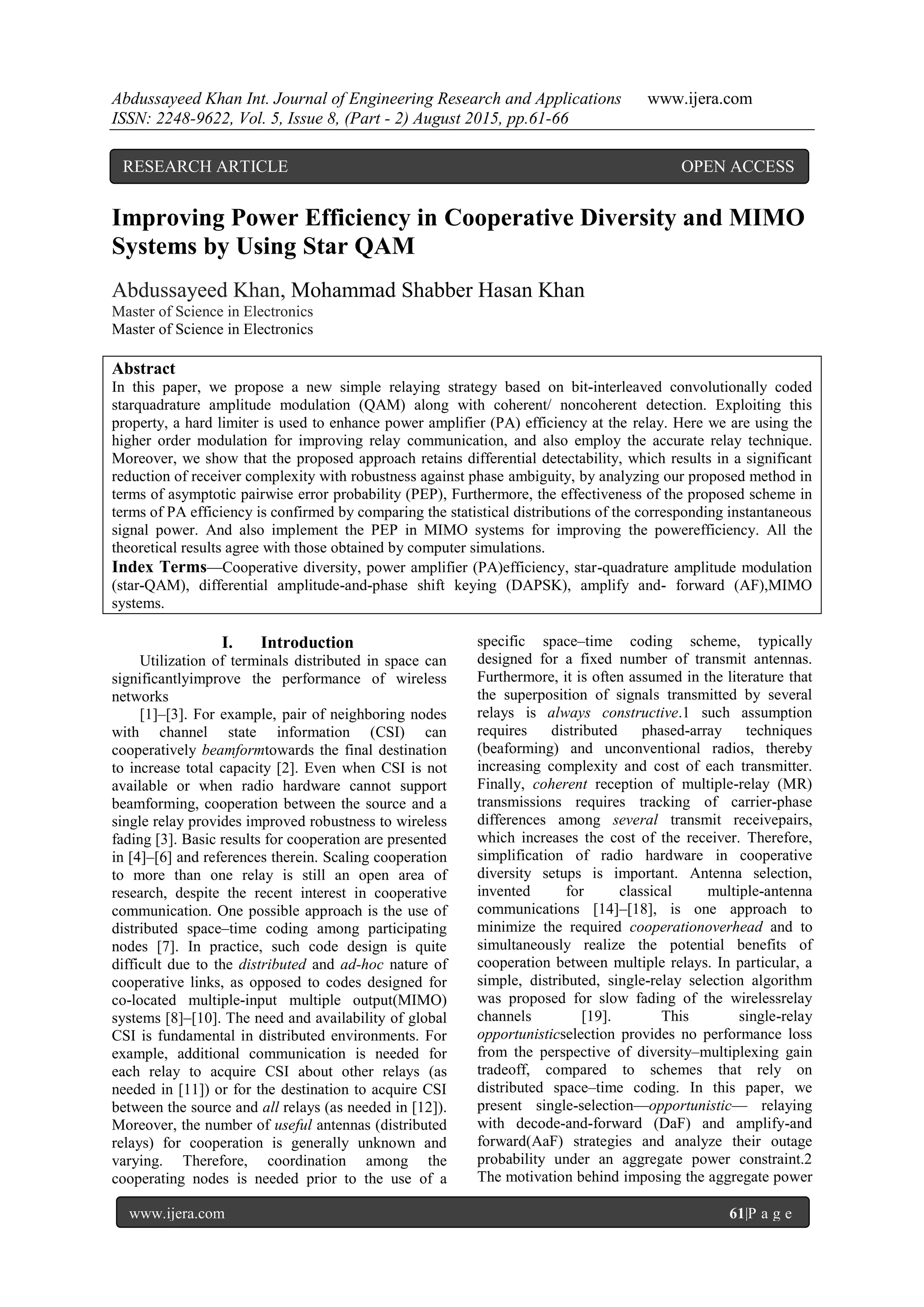 Abdussayeed Khan Int. Journal of Engineering Research and Applications www.ijera.com
ISSN: 2248-9622, Vol. 5, Issue 8, (Part - 2) August 2015, pp.61-66
www.ijera.com 61|P a g e
Improving Power Efficiency in Cooperative Diversity and MIMO
Systems by Using Star QAM
Abdussayeed Khan, Mohammad Shabber Hasan Khan
Master of Science in Electronics
Master of Science in Electronics
Abstract
In this paper, we propose a new simple relaying strategy based on bit-interleaved convolutionally coded
starquadrature amplitude modulation (QAM) along with coherent/ noncoherent detection. Exploiting this
property, a hard limiter is used to enhance power amplifier (PA) efficiency at the relay. Here we are using the
higher order modulation for improving relay communication, and also employ the accurate relay technique.
Moreover, we show that the proposed approach retains differential detectability, which results in a significant
reduction of receiver complexity with robustness against phase ambiguity, by analyzing our proposed method in
terms of asymptotic pairwise error probability (PEP), Furthermore, the effectiveness of the proposed scheme in
terms of PA efficiency is confirmed by comparing the statistical distributions of the corresponding instantaneous
signal power. And also implement the PEP in MIMO systems for improving the powerefficiency. All the
theoretical results agree with those obtained by computer simulations.
Index Terms—Cooperative diversity, power amplifier (PA)efficiency, star-quadrature amplitude modulation
(star-QAM), differential amplitude-and-phase shift keying (DAPSK), amplify and- forward (AF),MIMO
systems.
I. Introduction
Utilization of terminals distributed in space can
significantlyimprove the performance of wireless
networks
[1]–[3]. For example, pair of neighboring nodes
with channel state information (CSI) can
cooperatively beamformtowards the final destination
to increase total capacity [2]. Even when CSI is not
available or when radio hardware cannot support
beamforming, cooperation between the source and a
single relay provides improved robustness to wireless
fading [3]. Basic results for cooperation are presented
in [4]–[6] and references therein. Scaling cooperation
to more than one relay is still an open area of
research, despite the recent interest in cooperative
communication. One possible approach is the use of
distributed space–time coding among participating
nodes [7]. In practice, such code design is quite
difficult due to the distributed and ad-hoc nature of
cooperative links, as opposed to codes designed for
co-located multiple-input multiple output(MIMO)
systems [8]–[10]. The need and availability of global
CSI is fundamental in distributed environments. For
example, additional communication is needed for
each relay to acquire CSI about other relays (as
needed in [11]) or for the destination to acquire CSI
between the source and all relays (as needed in [12]).
Moreover, the number of useful antennas (distributed
relays) for cooperation is generally unknown and
varying. Therefore, coordination among the
cooperating nodes is needed prior to the use of a
specific space–time coding scheme, typically
designed for a fixed number of transmit antennas.
Furthermore, it is often assumed in the literature that
the superposition of signals transmitted by several
relays is always constructive.1 such assumption
requires distributed phased-array techniques
(beaforming) and unconventional radios, thereby
increasing complexity and cost of each transmitter.
Finally, coherent reception of multiple-relay (MR)
transmissions requires tracking of carrier-phase
differences among several transmit receivepairs,
which increases the cost of the receiver. Therefore,
simplification of radio hardware in cooperative
diversity setups is important. Antenna selection,
invented for classical multiple-antenna
communications [14]–[18], is one approach to
minimize the required cooperationoverhead and to
simultaneously realize the potential benefits of
cooperation between multiple relays. In particular, a
simple, distributed, single-relay selection algorithm
was proposed for slow fading of the wirelessrelay
channels [19]. This single-relay
opportunisticselection provides no performance loss
from the perspective of diversity–multiplexing gain
tradeoff, compared to schemes that rely on
distributed space–time coding. In this paper, we
present single-selection—opportunistic— relaying
with decode-and-forward (DaF) and amplify-and
forward(AaF) strategies and analyze their outage
probability under an aggregate power constraint.2
The motivation behind imposing the aggregate power
RESEARCH ARTICLE OPEN ACCESS
 