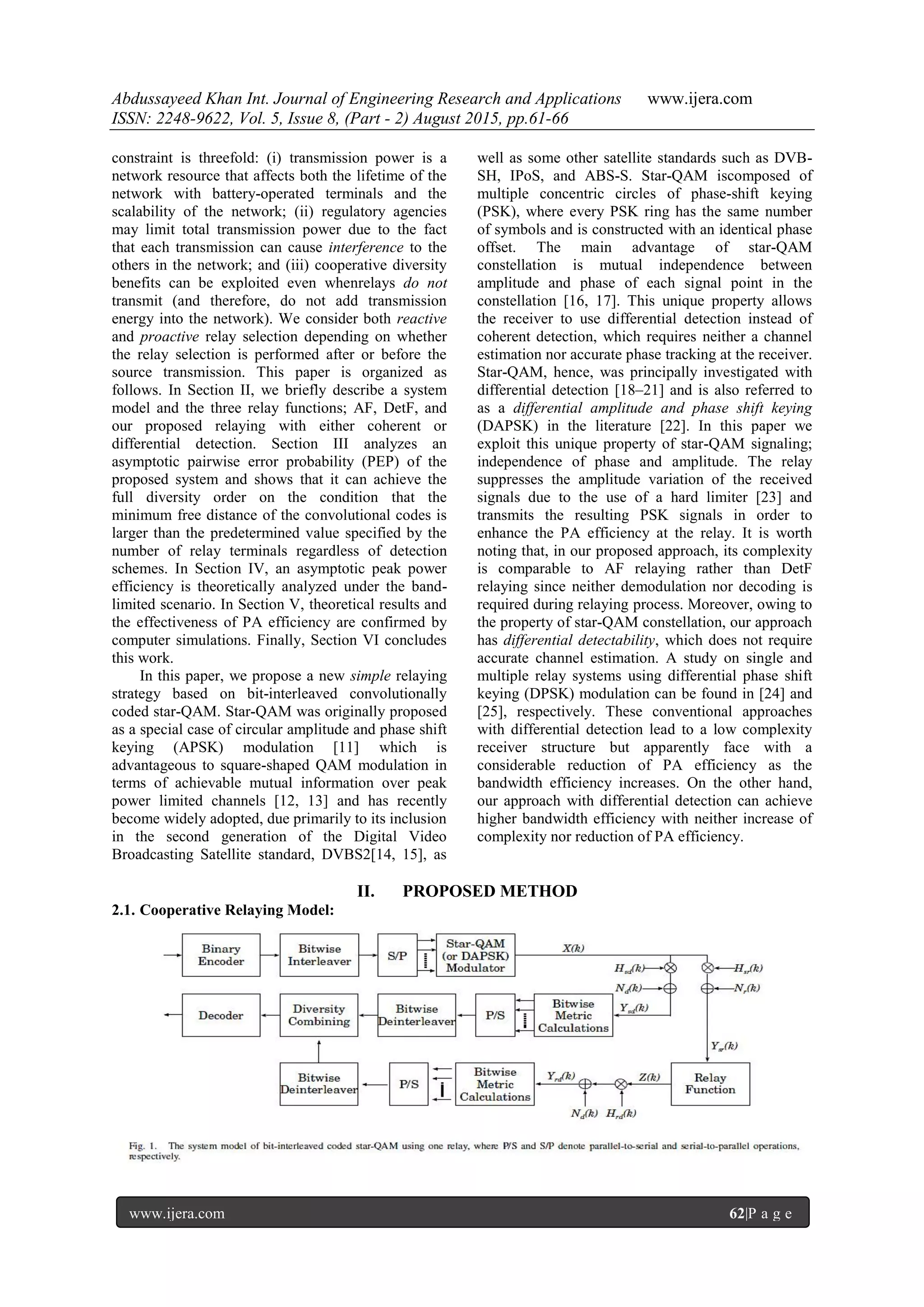 Abdussayeed Khan Int. Journal of Engineering Research and Applications www.ijera.com
ISSN: 2248-9622, Vol. 5, Issue 8, (Part - 2) August 2015, pp.61-66
www.ijera.com 62|P a g e
constraint is threefold: (i) transmission power is a
network resource that affects both the lifetime of the
network with battery-operated terminals and the
scalability of the network; (ii) regulatory agencies
may limit total transmission power due to the fact
that each transmission can cause interference to the
others in the network; and (iii) cooperative diversity
benefits can be exploited even whenrelays do not
transmit (and therefore, do not add transmission
energy into the network). We consider both reactive
and proactive relay selection depending on whether
the relay selection is performed after or before the
source transmission. This paper is organized as
follows. In Section II, we briefly describe a system
model and the three relay functions; AF, DetF, and
our proposed relaying with either coherent or
differential detection. Section III analyzes an
asymptotic pairwise error probability (PEP) of the
proposed system and shows that it can achieve the
full diversity order on the condition that the
minimum free distance of the convolutional codes is
larger than the predetermined value specified by the
number of relay terminals regardless of detection
schemes. In Section IV, an asymptotic peak power
efficiency is theoretically analyzed under the band-
limited scenario. In Section V, theoretical results and
the effectiveness of PA efficiency are confirmed by
computer simulations. Finally, Section VI concludes
this work.
In this paper, we propose a new simple relaying
strategy based on bit-interleaved convolutionally
coded star-QAM. Star-QAM was originally proposed
as a special case of circular amplitude and phase shift
keying (APSK) modulation [11] which is
advantageous to square-shaped QAM modulation in
terms of achievable mutual information over peak
power limited channels [12, 13] and has recently
become widely adopted, due primarily to its inclusion
in the second generation of the Digital Video
Broadcasting Satellite standard, DVBS2[14, 15], as
well as some other satellite standards such as DVB-
SH, IPoS, and ABS-S. Star-QAM iscomposed of
multiple concentric circles of phase-shift keying
(PSK), where every PSK ring has the same number
of symbols and is constructed with an identical phase
offset. The main advantage of star-QAM
constellation is mutual independence between
amplitude and phase of each signal point in the
constellation [16, 17]. This unique property allows
the receiver to use differential detection instead of
coherent detection, which requires neither a channel
estimation nor accurate phase tracking at the receiver.
Star-QAM, hence, was principally investigated with
differential detection [18–21] and is also referred to
as a differential amplitude and phase shift keying
(DAPSK) in the literature [22]. In this paper we
exploit this unique property of star-QAM signaling;
independence of phase and amplitude. The relay
suppresses the amplitude variation of the received
signals due to the use of a hard limiter [23] and
transmits the resulting PSK signals in order to
enhance the PA efficiency at the relay. It is worth
noting that, in our proposed approach, its complexity
is comparable to AF relaying rather than DetF
relaying since neither demodulation nor decoding is
required during relaying process. Moreover, owing to
the property of star-QAM constellation, our approach
has differential detectability, which does not require
accurate channel estimation. A study on single and
multiple relay systems using differential phase shift
keying (DPSK) modulation can be found in [24] and
[25], respectively. These conventional approaches
with differential detection lead to a low complexity
receiver structure but apparently face with a
considerable reduction of PA efficiency as the
bandwidth efficiency increases. On the other hand,
our approach with differential detection can achieve
higher bandwidth efficiency with neither increase of
complexity nor reduction of PA efficiency.
II. PROPOSED METHOD
2.1. Cooperative Relaying Model:
 